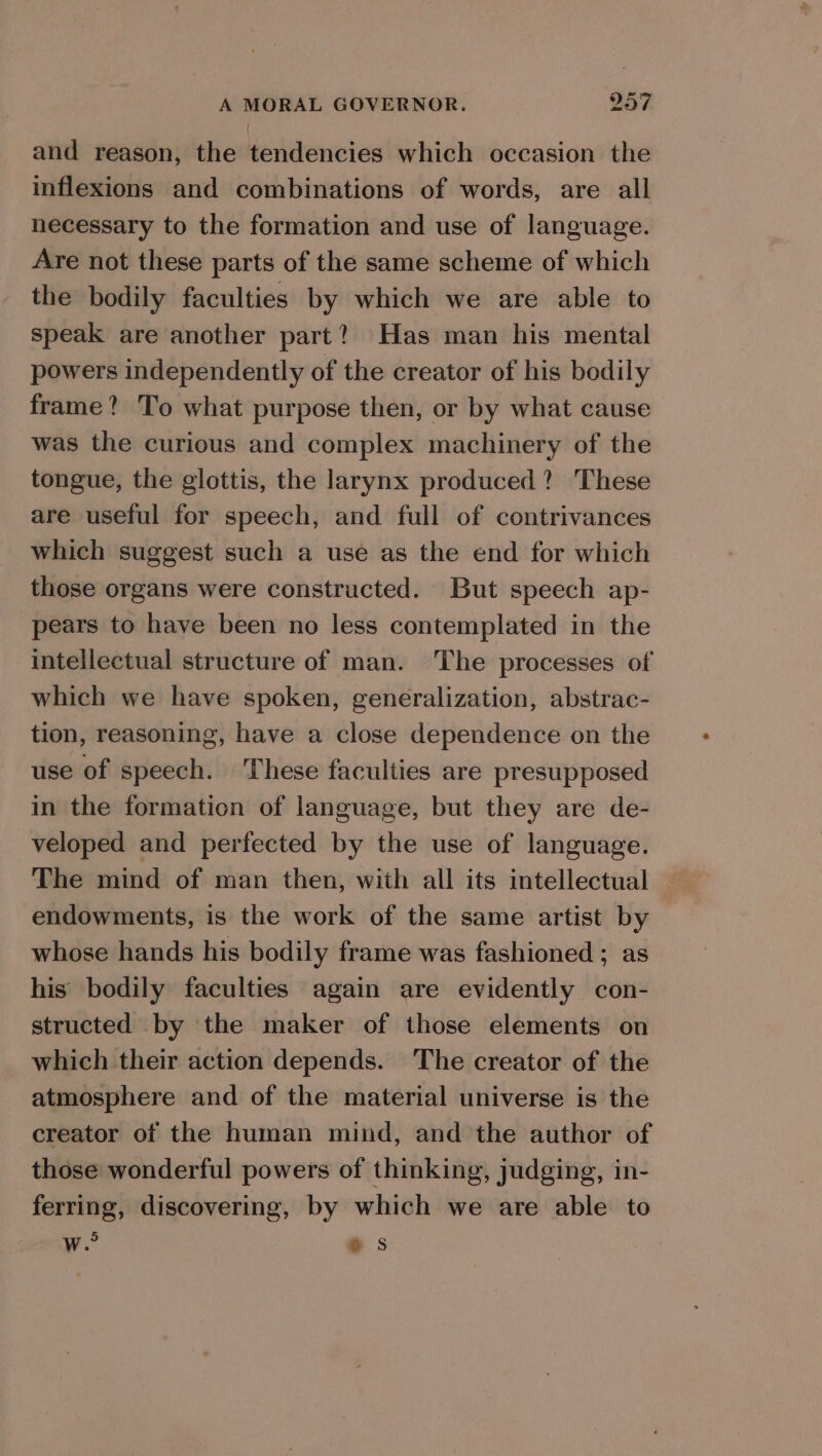 and reason, the tendencies which occasion the inflexions and combinations of words, are all necessary to the formation and use of language. Are not these parts of the same scheme of which the bodily faculties by which we are able to speak are another part? Has man his mental powers independently of the creator of his bodily frame? To what purpose then, or by what cause was the curious and complex machinery of the tongue, the glottis, the larynx produced? These are useful for speech, and full of contrivances which suggest such a use as the end for which those organs were constructed. But speech ap- pears to have been no less contemplated in the intellectual structure of man. The processes of which we have spoken, generalization, abstrac- tion, reasoning, have a close dependence on the use of speech. These faculties are presupposed in the formation of language, but they are de- veloped and perfected by the use of language. The mind of man then, with all its intellectual endowments, is the work of the same artist by whose hands his bodily frame was fashioned ; as his bodily faculties again are evidently con- structed by the maker of those elements on which their action depends. The creator of the atmosphere and of the material universe is the creator of the human mind, and the author of those wonderful powers of thinking, judging, in- ferring, discovering, by which we are able to we es