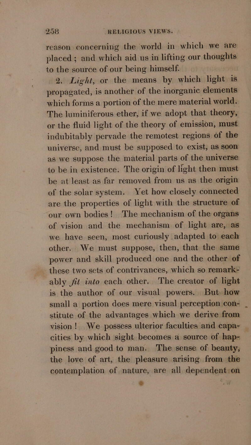 reason concerning the world in which we are placed ; and which aid us in lifting our thoughts to the source of our being himself. 2. Light, or the means by which light is propagated, is another of the inorganic elements which forms a portion of the mere material world. The luminiferous ether, if we adopt that theory, or the fluid light of the theory of emission, must indubitably pervade the remotest regions of the universe, and must be supposed to exist, as soon as we suppose the material parts of the universe to be in existence. The origin of light then must be at least as far removed from us as the origin of the solar system. Yet how closely connected are the properties of light with the structure of our own bodies! The mechanism of the organs of vision and the mechanism of light are, as we have seen, most curiously adapted to each other. We must suppose, then, that the same power and skill produced one and the other of these two sets of contrivances, which so remark- ably ié into each other. The creator of light is the author of our visual powers. But how small a portion does mere visual perception con- stitute of the advantages which we derive from vision! We possess ulterior faculties and capa- cities by which sight becomes a source of hap- piness and good to man. The sense of beauty, the love of art, the pleasure arising from the contemplation of nature, are all dependent:on °