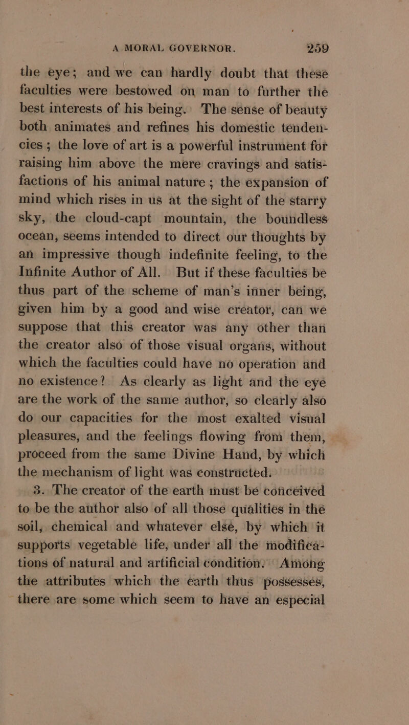 the eye; and we can hardly doubt that these faculties were bestowed on man to further the best interests of his being.’ The sense of beauty both animates and refines his domestic tenden- cies ; the love of art is a powerful instrument for raising him above the mere cravings and satis- factions of his animal nature ; the expansion of mind which rises in us at the sight of the starry sky, the cloud-capt mountain, the boundless ocean, seems intended to direct our thoughts by an impressive though indefinite feeling, to the Infinite Author of All. But if these faculties be thus part of the scheme of man’s inner being, given him by a good and wise creator, can we suppose that this creator was any other than the creator also of those visual organs, without which the faculties could have no operation and no existence? As clearly as light and the eye are the work of the same author, so clearly also do our capacities for the most exalted visual pleasures, and the feelings flowing from them, proceed from the same Divine Hand, by which the mechanism of light was constricted. 3. The creator of the earth must be coticeived to be the author also of all those qualities in thé soil, chemical and whatever elsé, by which it supports vegetable life, under all the modifiea- tions of natural and artificial condition: Among the attributes which the earth thus possesses, there are some which seem to have an especial
