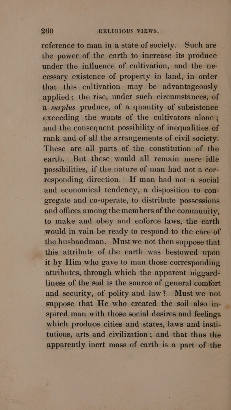 reference to man in a state of society. Such are the power of the earth to increase its produce under the influence of cultivation, and the ne- cessary existence of property in land, in order that this cultivation may be advantageously applied; the rise, under such circumstances, of a surplus produce, of a quantity of subsistence exceeding the wants of the cultivators alone ; and the consequent possibility of inequalities of rank and of all the arrangements of civil society. These are all parts of the constitution of the earth. But these would all remain mere idle possibilities, if the nature of man had not a cor- responding direction. If man had not a social and economical tendency, a disposition to con- gregate and co-operate, to distribute possessions and offices among the members of the community, to make and obey and enforce laws, the earth would in vain be ready to respond to the care of the husbandman. Must we not then suppose that this attribute of the earth was bestowed upon it by Him who gave to man those corresponding attributes, through which the apparent niggard- liness of the soil is the source of general comfort and security, of polity and law? Must we not suppose that He who created the soil also in- spired man with those social desires and feelings which produce cities and states, laws and insti- tutions, arts and civilization; and that thus the apparently inert mass of earth is a part of the a