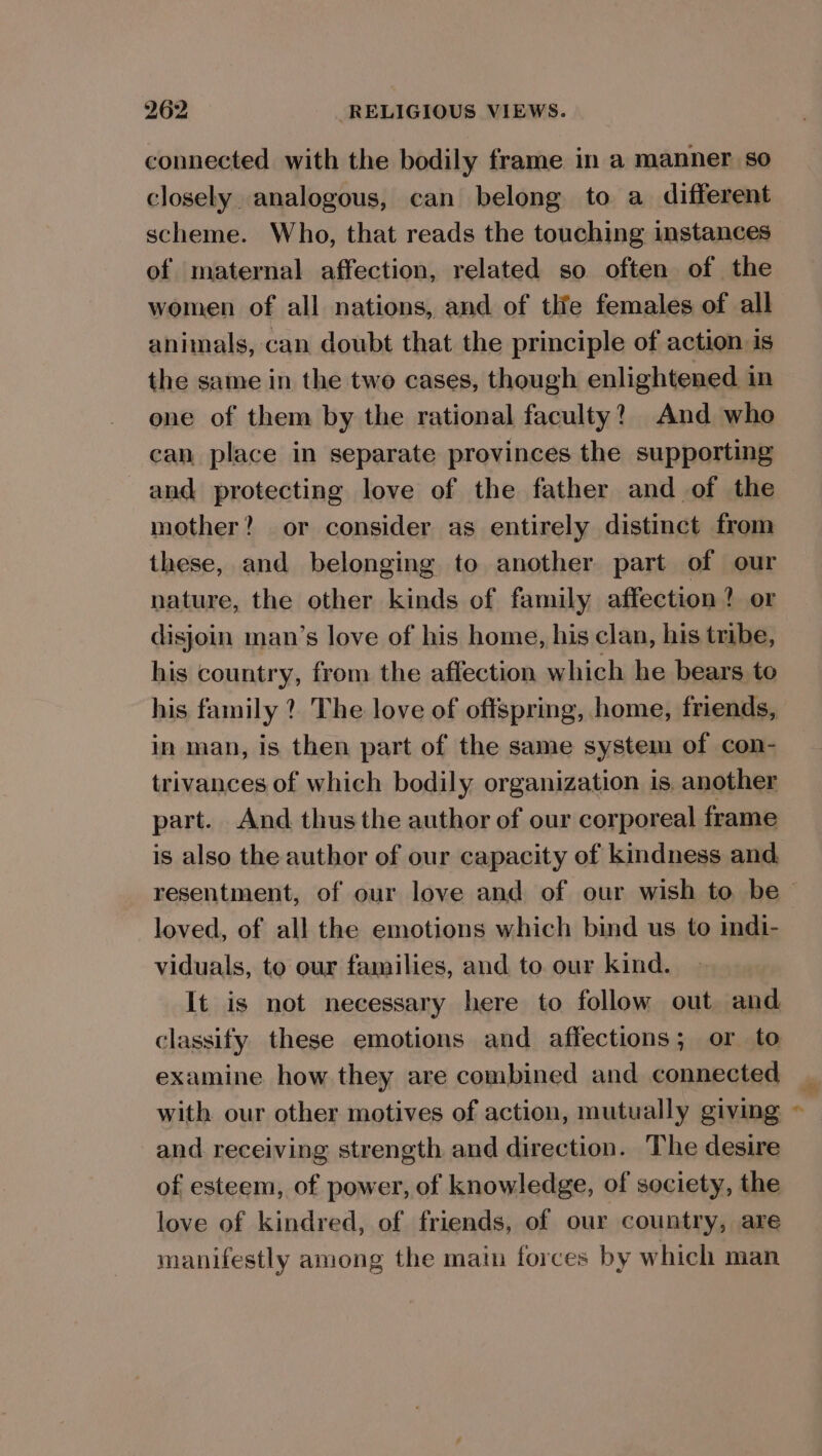 connected with the bodily frame in a manner so closely analogous, can belong to a different scheme. Who, that reads the touching instances of maternal affection, related so often of the women of all nations, and of tlie females of all animals, can doubt that the principle of action is the same in the twe cases, though enlightened in one of them by the rational faculty? And who can place in separate provinces the supporting and protecting love of the father and of the mother? or consider as entirely distinct from these, and belonging to another part of our nature, the other kinds of family affection? or disjoin man’s love of his home, his clan, his tribe, his country, from the affection which he bears to his family ? The love of offspring, home, friends, in man, is then part of the same system of con- trivances of which bodily organization is, another part. And thus the author of our corporeal frame is also the author of our capacity of kindness and resentment, of our love and of our wish to be - loved, of all the emotions which bind us to indi- viduals, to our families, and to our kind. It is not necessary here to follow out and classify these emotions and affections; or to examine how they are combined and connected with our other motives of action, mutually giving and receiving strength and direction. The desire of esteem, of power, of knowledge, of society, the love of kindred, of friends, of our country, are manifestly among the main forces by which man
