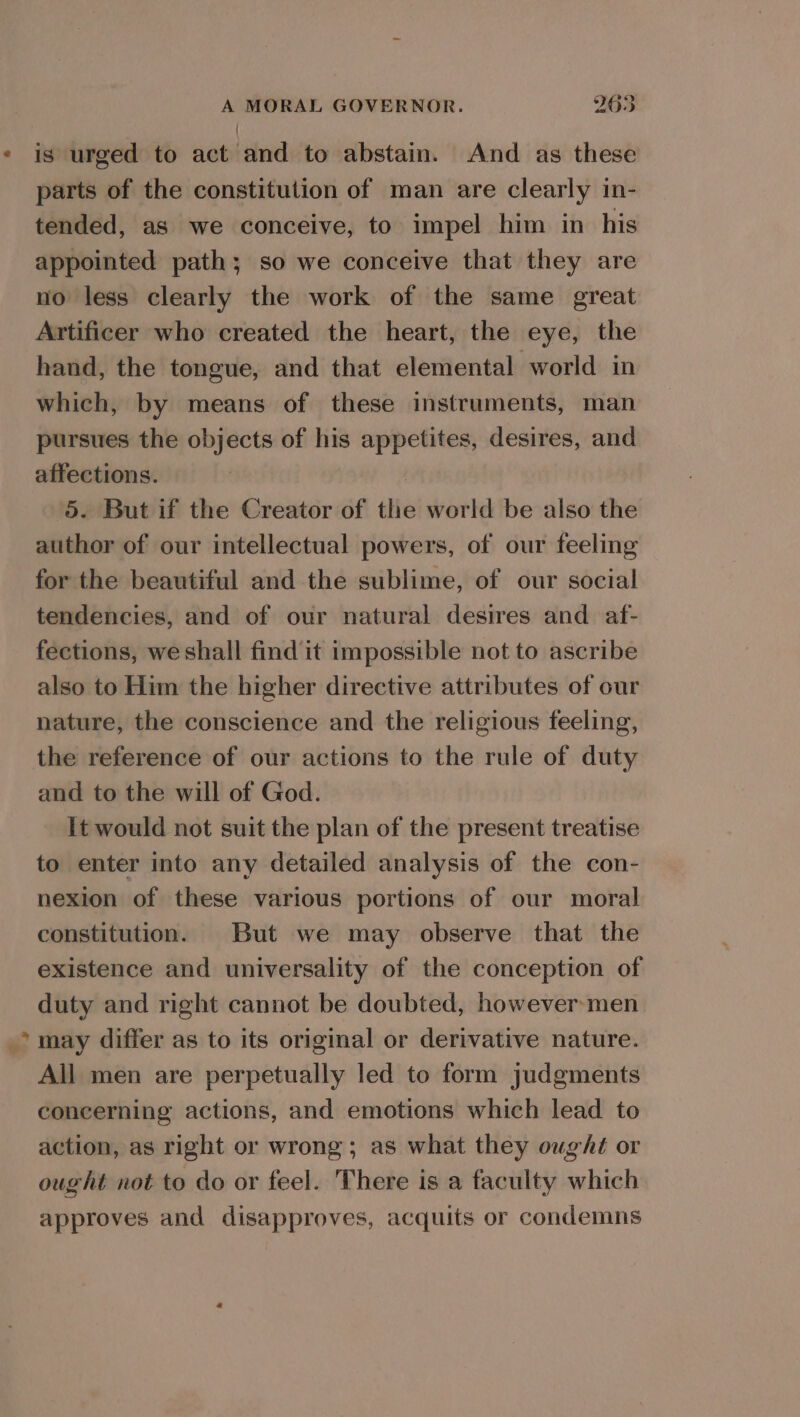 @ + A MORAL GOVERNOR. 965 is urged to act and to abstain. And as these parts of the constitution of man are clearly in- tended, as we conceive, to impel bim in his appointed path; so we conceive that they are no less clearly the work of the same great Artificer who created the heart, the eye, the hand, the tongue, and that elemental world in which, by means of these instruments, man pursues the objects of his appetites, desires, and affections. | 5. But if the Creator of the world be also the author of our intellectual powers, of our feeling for the beautiful and the sublime, of our social tendencies, and of our natural desires and af- fections, we shall find it impossible not to ascribe also to Him the higher directive attributes of our nature, the conscience and the religious feeling, the reference of our actions to the rule of duty and to the will of God. It would not suit the plan of the present treatise to enter into any detailed analysis of the con- nexion of these various portions of our moral constitution. But we may observe that the existence and universality of the conception of duty and right cannot be doubted, however-men may differ as to its original or derivative nature. All men are perpetually led to form judgments concerning actions, and emotions which lead to action, as right or wrong; as what they oughé or ought not to do or feel. There is a faculty which approves and disapproves, acquits or condemns