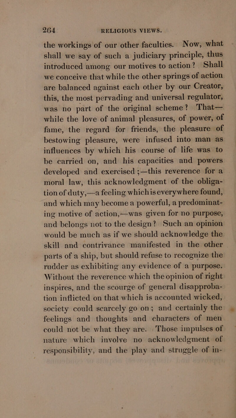 the workings of our other faculties. Now, what shall we say of such a judiciary principle, thus introduced among our motives to action? Shall we conceive that while the other springs of action are balanced against each other by our Creator, this, the most pervading and universal regulator, was no part of the original scheme? That— while the love of animal pleasures, of power, of fame, the regard for friends, the pleasure of bestowing pleasure, were infused into man as influences by which his course of life was to be carried on, and his capacities and powers developed and exercised ;—this reverence for a moral law, this acknowledgment of the obliga- tion of duty,—a feeling whichis everywhere found, and which may become a powerful, a predominat- ing motive of action,—was given for no purpose, and belongs not to the design? Such an opinion would be much as if we should acknowledge the skill and contrivance manifested in the other | parts of a ship, but should refuse to recognize the rudder as exhibiting any evidence of a purpose. Without the reverence which the opinion of right inspires, and the scourge of general disapproba- tion inflicted on that which is accounted wicked, society could scarcely go on; and certainly the feelings and thoughts and characters of men could not be what they are. Those impulses of nature which involve no acknowledgment of responsibility, and the play and struggle of in-