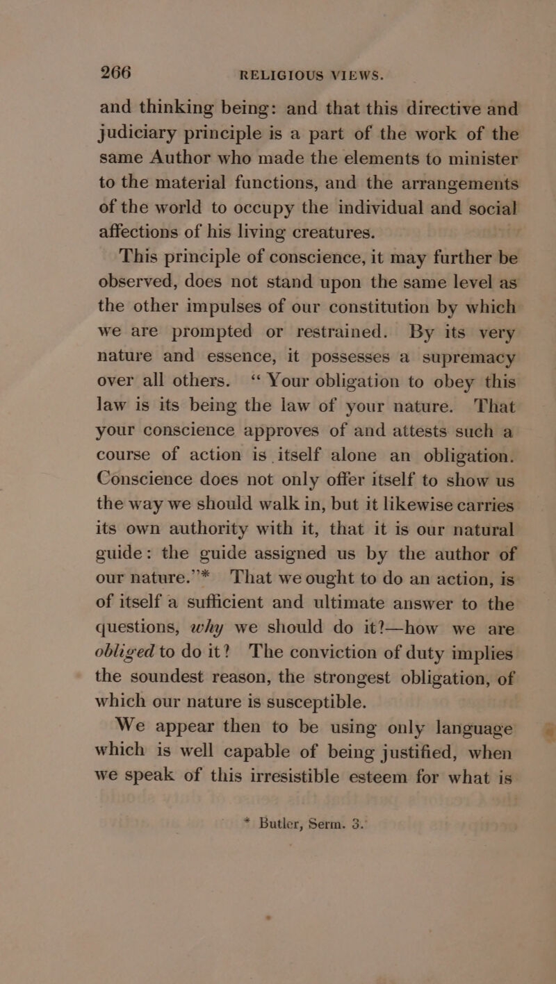and thinking being: and that this directive and judiciary principle is a part of the work of the same Author who made the elements to minister to the material functions, and the arrangements of the world to occupy the individual and social affections of his living creatures. | This principle of conscience, it may further be observed, does not stand upon the same level as the other impulses of our constitution by which we are prompted or restrained. By its very nature and essence, it possesses a supremacy over all others. ‘ Your obligation to obey this law is its being the law of your nature. That your conscience approves of and attests such a course of action is itself alone an obligation. Conscience does not only offer itself to show us the way we should walk in, but it likewise carries its own authority with it, that it is our natural guide: the guide assigned us by the author of our nature.”* ‘That we ought to do an action, is of itself a sufficient and ultimate answer to the questions, why we should do it?—how we are obliged to do it? ~The conviction of duty implies the soundest reason, the strongest obligation, of which our nature is susceptible. We appear then to be using only language which is well capable of being justified, when we speak of this irresistible esteem for what is * Butler, Serm. 3. 4a}