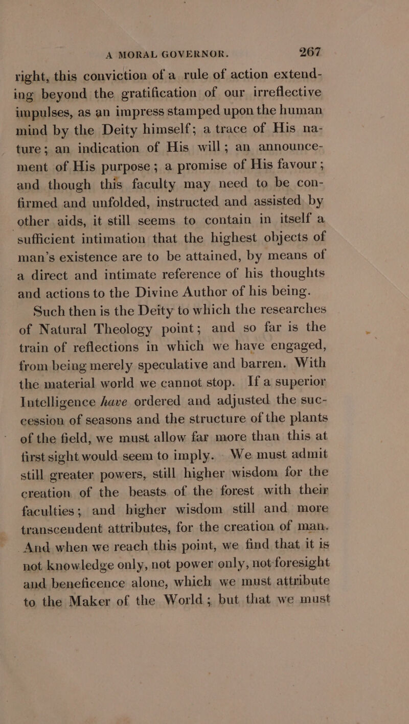 right, this conviction of a rule of action extend- ing beyond the gratification of our irreflective impulses, as an impress stamped upon the human mind by the Deity himself; a trace of His na- ture; an indication of His will; an announce- ment of His purpose; a promise of His favour ; and though this faculty may need to be con- firmed and unfolded, instructed and assisted, by other aids, it still seems to contain in itself a sufficient intimation that the highest objects of man’s existence are to be attained, by means of a direct and intimate reference of his thoughts and actions to the Divine Author of his being. Such then is the Deity to which the researches of Natural Theology point; and so far is the train of reflections in which we have engaged, from being merely speculative and barren. With the material world we cannot stop. If a superior Intelligence have ordered and adjusted the suc- cession of seasons and the structure of the plants of the field, we must allow far more than this at first sight would seem to imply. We must admit still greater powers, still higher wisdom for the creation of the beasts of the forest with their faculties; and higher wisdom still and more transcendent attributes, for the creation of man. And when we reach this point, we find that it is not knowledge only, not power only, not-foresight and beneficence alone, which we must attribute to the Maker of the World; but that we must