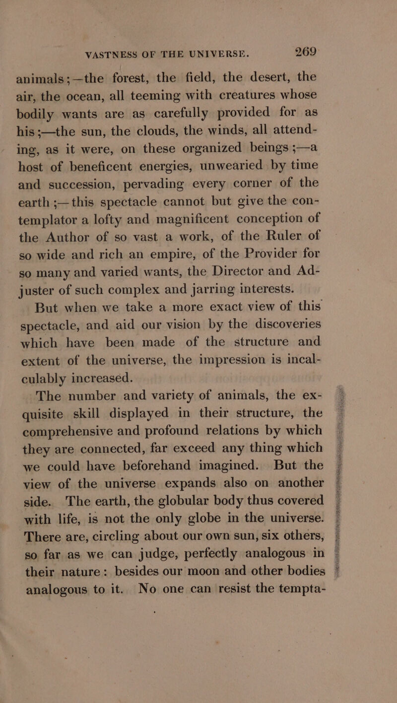 animals ;—the forest, the field, the desert, the air, the ocean, all teeming with creatures whose bodily wants are as carefully provided for as his ;—the sun, the clouds, the winds, all attend- ing, as it were, on these organized beings ;—a host of beneficent energies, unwearied by time and succession, pervading every corner of the earth ;— this spectacle cannot but give the con- templator a lofty and magnificent conception of the Author of so vast a work, of the Ruler of so wide and rich an empire, of the Provider for so many and varied wants, the Director and Ad- juster of such complex and jarring interests. But when we take a more exact view of this spectacle, and aid our vision by the discoveries which have been made of the structure and extent of the universe, the impression is incal- culably increased. The number and variety of animals, the ex- quisite skill displayed in their structure, the comprehensive and profound relations by which they are connected, far exceed any thing which we could have beforehand imagined. But the view of the universe expands also on another side. The earth, the globular body thus covered with life, is not the only globe in the universe. There are, circling about our own sun, six others, so far as we can judge, perfectly analogous in their nature: besides our moon and other bodies analogous to it. No one can resist the tempta-