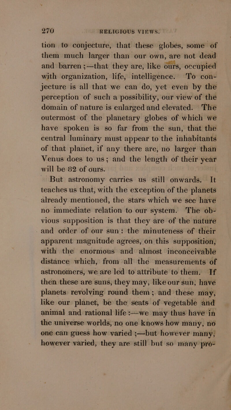 tion to conjecture, that these globes, some of them much larger than our own, are not dead and barren ;—that they are, like ours, occupied with organization, life, intelligence. To con- jecture is all that we can do, yet even by the perception of such a possibility, our view of the domain of nature is enlarged and elevated. The outermost of the planetary globes of which we have spoken is so far from the sun, that the central luminary must appear to the inhabitants of that planet, if any there are, no larger than Venus does to us; and the length of their year will be 82 of ours. | But astronomy carries us still onwards. It teaches us that, with the exception of the planets already mentioned, the stars which we see have no immediate relation to our system. The ob- vious supposition is that they are of the nature -and order of our sun: the minuteness of their apparent magnitude agrees, on this supposition, with the enormous and almost inconceivable distance which, from all the measurements of astronomers, we are led to attribute to them. If then these are suns, they may, like our sun, have planets revolving round them; and these may, like our planet, be the seats of vegetable and animal and rational life:—we may thus have in the universe worlds, no one knows how many, no one can guess how varied ;—but however many, however varied, they are still but so many pro-