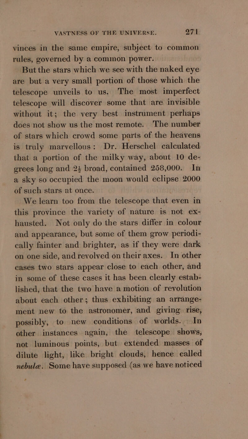 vinces in the same empire, subject to common rules, governed by a common power. But the stars which we see with the naked eye are but a very small portion of those which the telescope unveils to us. The most imperfect telescope will discover some that are invisible without it; the very best instrument perhaps does not show us the most remote. The number of stars which crowd some parts of the heavens is truly marvellous: Dr. Herschel calculated that a portion of the milky way, about 10 de- grees long and 24 broad, contained 258,000. In a sky so occupied the moon would eclipse 2000 of such stars at once. | We learn too from the telescope that even in this province the variety of nature is not ex- hausted. Not only do the stars differ in colour and appearance, but some of them grow periodi- cally fainter and brighter, as if they were dark on one side, and revolved on their axes. In other cases two stars appear close to each other, and in some of these cases it has been clearly estab- lished, that the two have a motion of revolution about each other; thus exhibiting an arrange- ment new to the astronomer, and giving rise, possibly, to new conditions of worlds. In other instances again, the telescope shows, not luminous points, but extended masses of dilute light, like bright clouds, hence called nebule. Some have supposed (as we have noticed 4