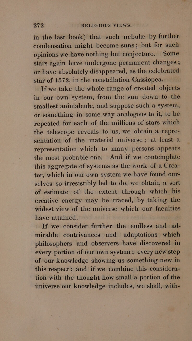in the last book) that such nebule by further condensation might become suns ; but for such opinions we have nothing but conjecture. Some - stars again have undergone permanent changes ; or have absolutely disappeared, as the celebrated star of 1572, in the constellation Cassiopea. If we take the whole range of created objects in our own system, from the sun down to the smallest animalcule, and suppose such a system, or something in some way analogous to it, to be repeated for each of the millions of stars which the telescope reveals to us, we obtain a repre- sentation of the material universe; at least a representation which to many persons appears the most probable one. And if we contemplate this aggregate of systems as the work of a Crea- tor, which in our own system we have found our- selves so irresistibly led to do, we obtain a sort of estimate of the extent through which his creative energy may be traced, by taking the widest view of the universe which our faculties have attained. | If we consider further the endless and ad- mirable contrivances and adaptations which philosophers and observers have discovered in every portion of our own system ; every new step of our knowledge showing us something new in this respect ; and if we combine this considera- tion with the thought how small a portion of the universe our knowledge includes, we shall, with-