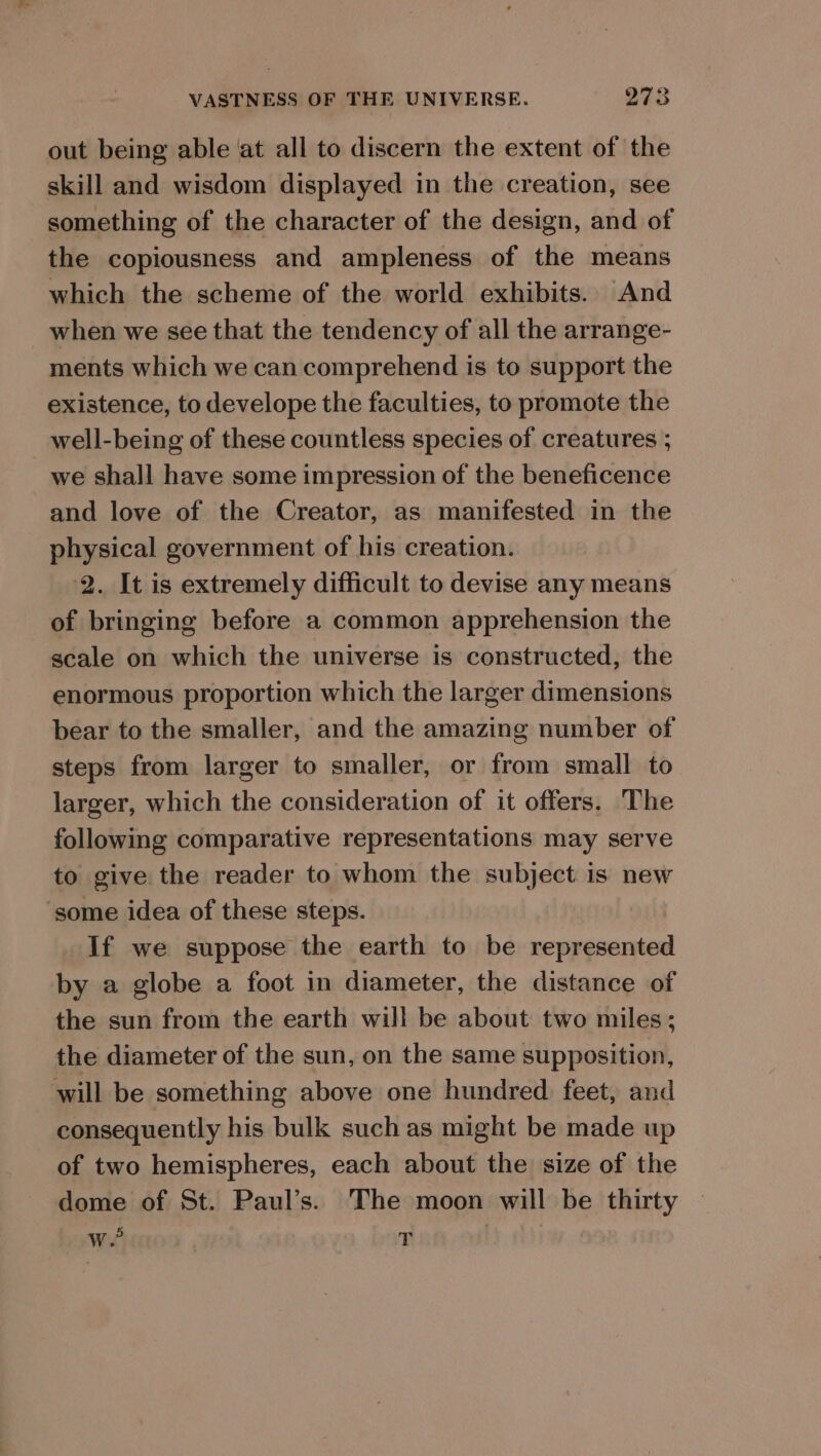 out being able at all to discern the extent of the skill and wisdom displayed in the creation, see something of the character of the design, and of the copiousness and ampleness of the means which the scheme of the world exhibits. And when we see that the tendency of all the arrange- ments which we can comprehend is to support the existence, to develope the faculties, to promote the well-being of these countless species of creatures ; we shall have some impression of the beneficence and love of the Creator, as manifested in the physical government of his creation. 2. It is extremely difficult to devise any means of bringing before a common apprehension the scale on which the universe is constructed, the enormous proportion which the larger dimensions bear to the smaller, and the amazing number of steps from larger to smaller, or from small to larger, which the consideration of it offers. The following comparative representations may serve to give the reader to whom the subject is new ‘some idea of these steps. If we suppose the earth to be Hailasineeio by a globe a foot in diameter, the distance of the sun from the earth will be about two miles; the diameter of the sun, on the same supposition, will be something above one hundred feet, and consequently his bulk such as might be made up of two hemispheres, each about the size of the dome of St. Paul’s. The moon will be thirty Wit? ‘F