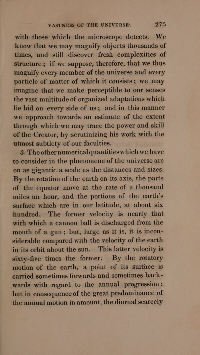 with those which the microscope detects. We know that we may magnify objects thousands of times, and still discover fresh complexities of structure; if we suppose, therefore, that we thus magnify every member of the universe and every particle of matter of which it consists; we may imagine that we make perceptible to our senses the vast multitude of organized adaptations which lie hid on every side of us; and in this manner we approach towards an estimate of the extent through which we may trace the power and skill of the Creator, by scrutinizing his work with the utmost subtlety of our faculties. 3. The other numerical quantities which we have to consider in the phenomena of the universe are on as gigantic a scale as the distances and sizes. By the rotation of the earth on its axis, the parts of the equator move at the rate of a thousand miles an hour, and the portions of the earth’s surface which are in our latitude, at about six hundred. The former velocity is nearly that with which a cannon ball is discharged from the mouth of a gun; but, large as it is, it is incon- siderable compared with the velocity of the earth in its orbit about the sun. This latter velocity is sixty-five times the former. By the rotatory motion of the earth, a point of its surface is carried sometimes forwards and sometimes back- wards with regard to the annual progression ; but in consequence of the great predominance of the annual motion in amount, the diurnal scarcely