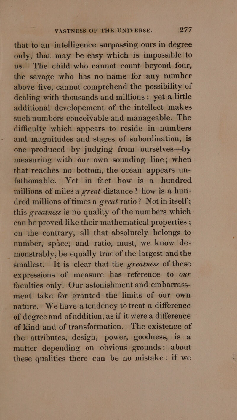 that to an intelligence surpassing ours in degree only, that may be easy which is impossible to us. The child who cannot count beyond four, the savage who has no name for any number above five, cannot comprehend the possibility of dealing with thousands and millions: yet a little additional developement of the intellect makes such numbers conceivable and manageable. The difficulty which appears to reside in numbers and magnitudes and stages of subordination, Is one produced by judging from ourselves—by measuring with our own sounding line; when that reaches no bottom, the ocean appears un- fathomable. Yet in fact how is a_ hundred millions of milesa great distance? how is a hun- dred millions of times a great ratio? Not in itself; this greatness is no quality of the numbers which can be proved like their mathematical properties ; on the contrary, all that absolutely belongs to number, space} and ratio, must, we know de- monstrably, be equally true of the largest and the smallest. It is clear that the greatness of these expressions of measure has reference to our faculties only. Our astonishment and embarrass- ment take for granted the limits of our own nature. We have atendency totreat a difference of degree and of addition, as if it werea difference of kind and of transformation. The existence of the attributes, design, power, goodness, is a matter depending on obvious grounds: about these qualities there can be no mistake: if we