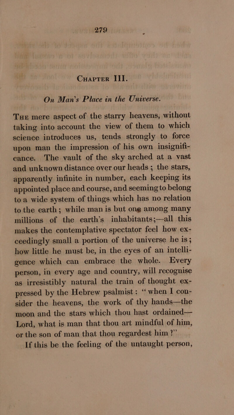 Cuapter III. On Man’s Place in the Universe. Tue mere aspect of the starry heavens, without taking into account the view of them to which science introduces us, tends strongly to force upon man the impression of his own insignifi- cance. The vault of the sky arched at a vast and unknown distance over our heads ; the stars, apparently infinite in number, each keeping its appointed place and course, and seeming to belong toa wide system of things which has no relation to the earth; while man is but ong among many millions of the earth’s inhabitants;—all this makes the contemplative spectator feel how ex- ceedingly small a portion of the universe he is; how little he must be, in the eyes of an intelli- gence which can embrace the whole. Every person, in every age and country, will recognise as irresistibly natural the train of thought ex- pressed by the Hebrew psalmist : “ when | con- sider the heavens, the work of thy hands—the moon and the stars which thou hast ordained— Lord, what is man that thou art mindful of him, or the son of man that thou regardest him ?” If this be the feeling of the untaught person,