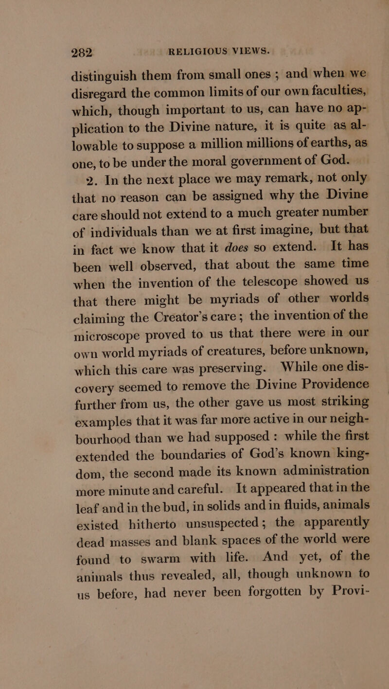 distinguish them from small ones ; and when we disregard the common limits of our own faculties, which, though important to us, can have no ap- plication to the Divine nature, it is quite as al- lowable to suppose a million millions of earths, as one, to be under the moral government of God. 2. In the next place we may remark, not only that no reason can be assigned why the Divine care should not extend to a much greater number of individuals than we at first imagine, but that in fact we know that it does so extend. It has been well observed, that about the same time when the invention of the telescope showed us that there might be myriads of other worlds claiming the Creator’s care; the invention of the microscope proved to us that there were in our own world myriads of creatures, before unknown, which this care was preserving. While one dis- covery seemed to remove the Divine Providence further from us, the other gave us most striking examples that it was far more active in our neigh- bourhood than we had supposed : while the first extended the boundaries of God’s known king- dom, the second made its known administration more minute and careful. It appeared that in the leaf and in the bud, in solids and in fluids, animals existed hitherto unsuspected; the apparently dead masses and blank spaces of the world were found to swarm with life. And yet, of the animals thus revealed, all, though unknown to us before, had never been forgotten by Provi-