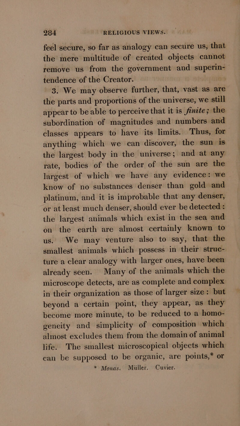feel secure, so far as analogy can secure us, that the mere multitude of created objects cannot remove us from the government and superin- tendence of the Creator. 3. We may observe further, that, vast as are the parts and proportions of the universe, we still appear to be able to perceive that it is finite; the subordination of magnitudes and numbers and classes appears to have its limits. Thus, for anything which we can discover, the sun is the largest body in the universe; and at any rate, bodies of the order of the sun are the largest of which we have any evidence: we know of no substances denser than gold and platinum, and it is improbable that any denser, or at least much denser, should ever be detected : the largest animals which exist in the sea and on the earth are almost certainly known to us. We may venture also to say, that the smallest animals which possess in their struc- ture a clear analogy with larger ones, have been already seen. Many of the animals which the microscope detects, are as complete and complex in their organization as those of larger size: but beyond a certain point, they appear, as they become more minute, to be reduced to a homo- geneity and simplicity of composition which almost excludes them from the domain of animal life. The smallest microscopical objects which can be supposed to be organic, are points,* or * Monas. Muller. Cuvier.