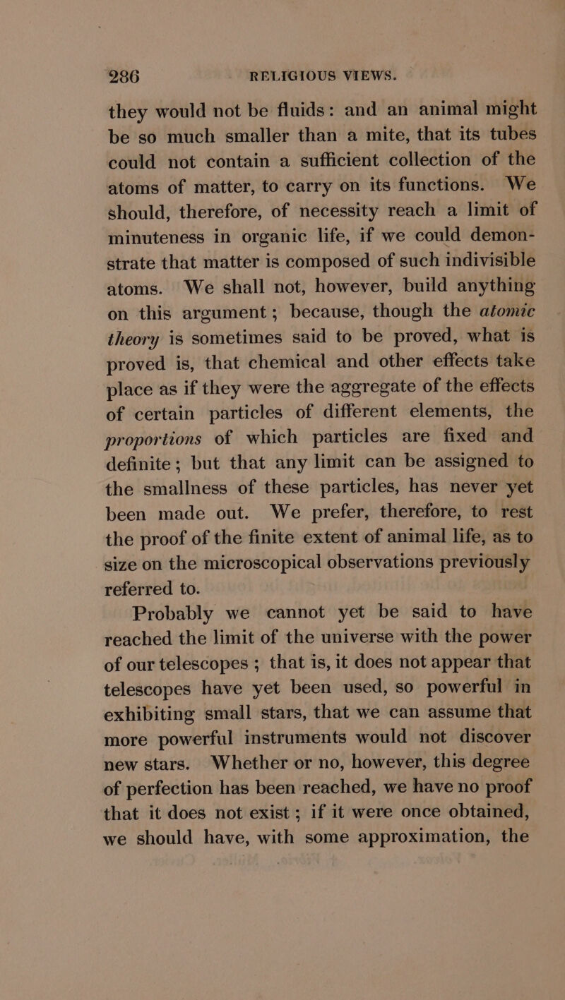 they would not be fluids: and an animal might be so much smaller than a mite, that its tubes could not contain a sufficient collection of the atoms of matter, to carry on its functions. We should, therefore, of necessity reach a limit of minuteness in organic life, if we could demon- strate that matter is composed of such indivisible atoms. We shall not, however, build anything on this argument; because, though the atomic theory is sometimes said to be proved, what is proved is, that chemical and other effects take place as if they were the aggregate of the effects of certain particles of different elements, the proportions of which particles are fixed and definite; but that any limit can be assigned to the smallness of these particles, has never yet been made out. We prefer, therefore, to rest the proof of the finite extent of animal life, as to size on the microscopical observations previously referred to. Probably we cannot yet be said to have reached the limit of the universe with the power of our telescopes ; that is, it does not appear that telescopes have yet been used, so powerful in exhibiting small stars, that we can assume that more powerful instruments would not discover new stars. Whether or no, however, this degree of perfection has been reached, we have no proof that it does not exist; if it were once obtained, we should have, with some approximation, the