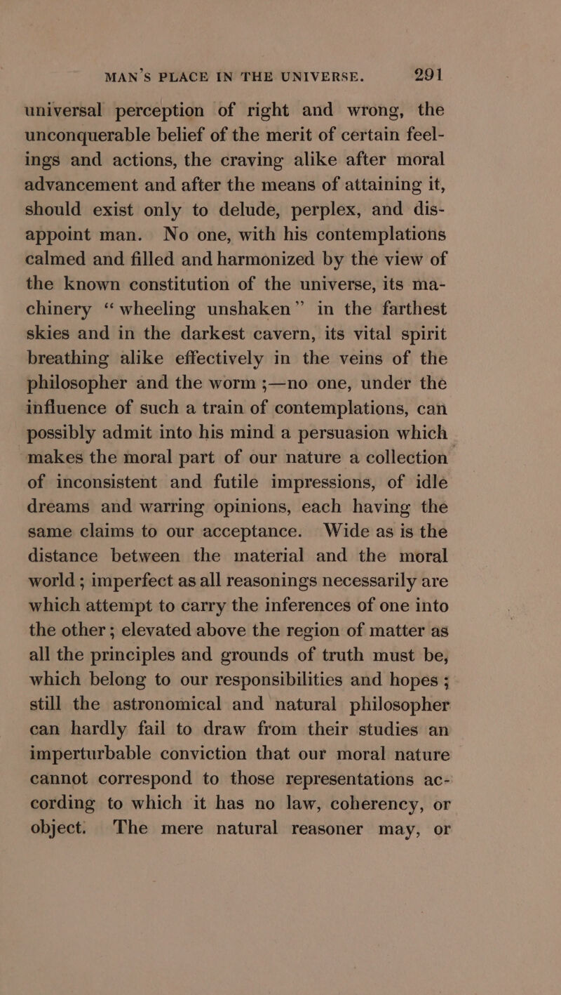 universal perception of right and wrong, the unconquerable belief of the merit of certain feel- ings and actions, the craving alike after moral advancement and after the means of attaining it, should exist only to delude, perplex, and dis- appoint man. No one, with his contemplations calmed and filled and harmonized by the view of the known constitution of the universe, its ma- chinery ‘‘ wheeling unshaken” in the farthest skies and in the darkest cavern, its vital spirit breathing alike effectively in the veins of the philosopher and the worm ;—no one, under the influence of such a train of contemplations, can possibly admit into his mind a persuasion which makes the moral part of our nature a collection: of inconsistent and futile impressions, of idle dreams and warring opinions, each having the same claims to our acceptance. Wide as is the distance between the material and the moral world ; imperfect as all reasonings necessarily are which attempt to carry the inferences of one into the other ; elevated above the region of matter as all the principles and grounds of truth must be, which belong to our responsibilities and hopes ; still the astronomical and natural philosopher can hardly fail to draw from their studies an imperturbable conviction that our moral nature cannot correspond to those representations ac- cording to which it has no law, coherency, or object. The mere natural reasoner may, or