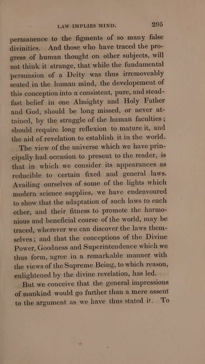 permanence to the figments of so many false divinities. And those who have traced the pro- egress of human thought on other subjects, will not think it strange, that while the fundamental persuasion of a Deity was thus irremoveably seated in the human mind, the developement of this conception into a consistent, pure, and stead- fast belief in one Almighty and Holy Father and God, should be long missed, or never at- tained, by the struggle of the human faculties ; should require long reflexion to mature it, and the aid of revelation to establish it in the world. The view of the universe which we have prin- cipally had occasion to present to the reader, is that in which we consider its appearances as reducible to certain fixed and general laws. Availing ourselves of some of the lights which modern science supplies, we have endeavoured to show that the adaptation of such laws to each other, and their fitness to promote the harmo- nious and beneficial course of the world, may be traced, wherever we can discover the laws them- selves; and that the conceptions of the Divine Power, Goodness and Superintendence which we thus form, agree in a remarkable manner with the views of the Supreme Being, to which reason, enlightened by the divine revelation, has led. But we conceive that the general impressions of mankind would go further than a mere assent to the argument as we have thus stated it. To