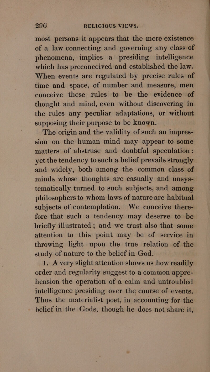 most persons it appears that the mere existence of a law connecting and governing any class of phenomena, implies a presiding intelligence which has preconceived and established the law. When events are regulated by precise rules of time and space, of number and measure, men conceive these rules to be the evidence of thought and mind, even without discovering in the rules any peculiar adaptations, or without - supposing their purpose to be known. The origin and the validity of such an impres- sion on the human mind may appear to some matters of abstruse and doubtful speculation : yet the tendency tosuch a belief prevails strongly and widely, both among the common class of minds whose thoughts are casually and unsys- tematically turned to such subjects, and among philosophers to whom laws of nature are habitual subjects of contemplation. We conceive there- fore that such a tendency may deserve to be briefly illustrated ; and we trust also that some attention to this point may be of service in throwing light upon the true relation of the study of nature to the belief in God. 1. Avery slight attention shows us how readily order and regularity suggest to a common appre- hension the operation of a calm and untroubled intelligence presiding over the course of events. Thus the materialist poet, in accounting for the - belief in the Gods, though he does not share it,