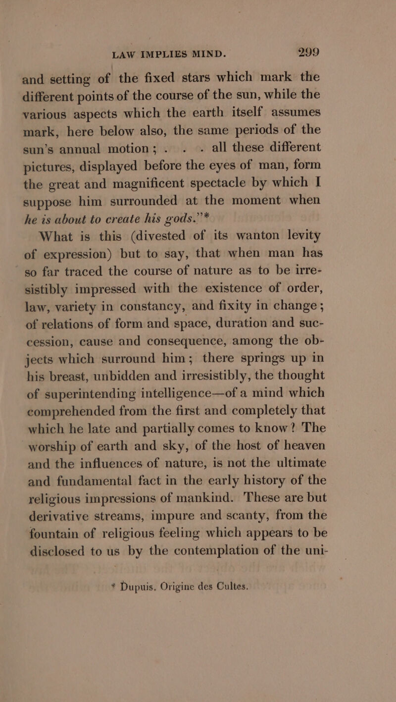 and setting of the fixed stars which mark the different points of the course of the sun, while the various aspects which the earth itself assumes mark, here below also, the same periods of the sun’s annual motion; . . . all these different pictures, displayed before the eyes of man, form the great and magnificent spectacle by which I suppose him surrounded at the moment when he is about to create his gods.”’* What is this (divested of its wanton levity of expression) but to say, that when man has so far traced the course of nature as to be irre- sistibly impressed with the existence of order, law, variety in constancy, and fixity in change; of relations of form and space, duration and suc- cession, cause and consequence, among the ob- jects which surround him; there springs up in his breast, unbidden and irresistibly, the thought of superintending intelligence—of a mind which comprehended from the first and completely that which he late and partially comes to know? The worship of earth and sky, of the host of heaven and the influences of nature, is not the ultimate and fundamental fact in the early history of the religious impressions of mankind. These are but derivative streams, impure and scanty, from the fountain of religious feeling which appears to be disclosed to us by the contemplation of the uni- * Dupuis. Origine des Cultes.