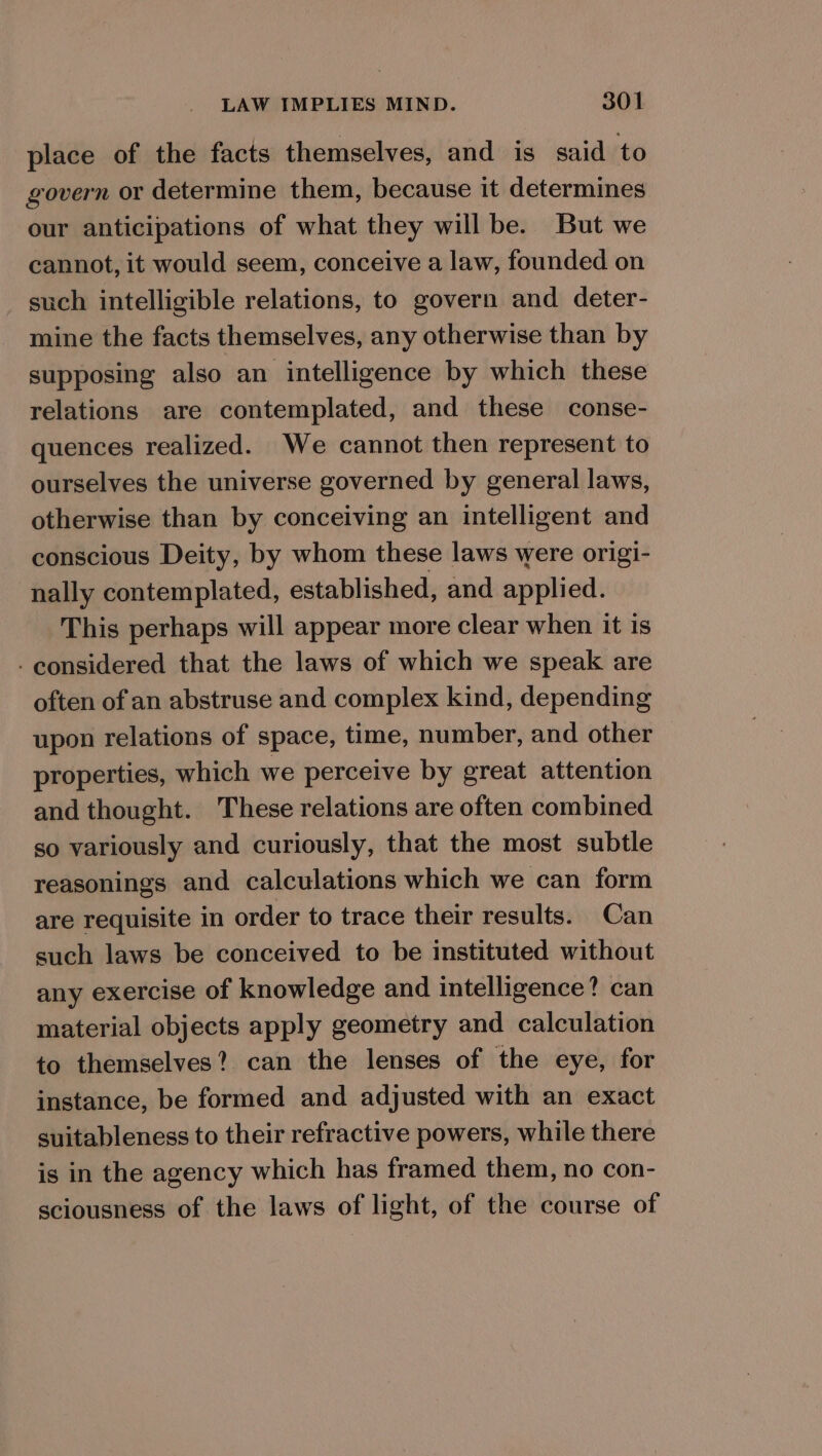 place of the facts themselves, and is said to govern or determine them, because it determines our anticipations of what they will be. But we cannot, it would seem, conceive a law, founded on such intelligible relations, to govern and deter- mine the facts themselves, any otherwise than by supposing also an intelligence by which these relations are contemplated, and these conse- quences realized. We cannot then represent to ourselves the universe governed by general laws, otherwise than by conceiving an intelligent and conscious Deity, by whom these laws were origi- nally contemplated, established, and applied. This perhaps will appear more clear when it is - considered that the laws of which we speak are often of an abstruse and complex kind, depending upon relations of space, time, number, and other properties, which we perceive by great attention and thought. These relations are often combined so variously and curiously, that the most subtle reasonings and calculations which we can form are requisite in order to trace their results. Can such laws be conceived to be instituted without any exercise of knowledge and intelligence? can material objects apply geometry and calculation to themselves? can the lenses of the eye, for instance, be formed and adjusted with an exact suitableness to their refractive powers, while there is in the agency which has framed them, no con- sciousness of the laws of light, of the course of