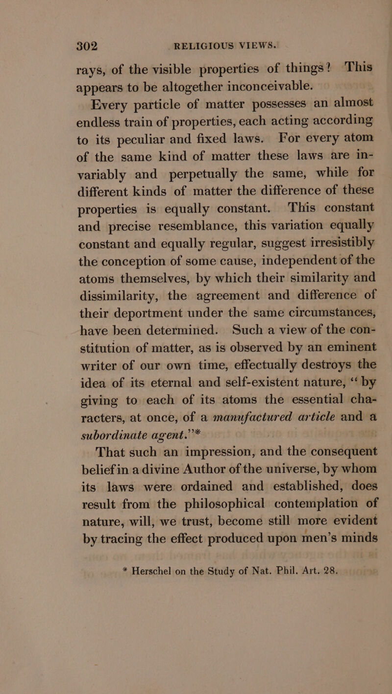 rays, of the visible properties of things? This appears to be altogether inconceivable. Every particle of matter possesses an almost endless train of properties, each acting according to its peculiar and fixed laws. For every atom of the same kind of matter these laws are in- variably and perpetually the same, while for different kinds of matter the difference of these properties is equally constant. This constant and precise resemblance, this variation equally constant and equally regular, suggest irresistibly the conception of some cause, independent of the atoms themselves, by which their similarity and dissimilarity, the agreement and difference of their deportment under the same circumstances, have been determined. Such a view of the con- stitution of matter, as is observed by an eminent writer of our own time, effectually destroys the idea of its eternal and self-existent nature, ‘‘ by giving to each of its atoms the essential cha- racters, at once, of a manufactured article and a subordinate agent.”* | That such an impression, and the consequent beliefin a divine Author of the universe, by whom its laws were ordained and established, does result from the philosophical contemplation of nature, will, we trust, become still more evident by tracing the effect produced upon men’s minds * Herschel on the Study of Nat. Phil. Art. 28.