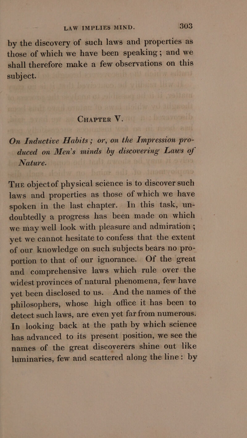 by the discovery of such laws and properties as those of which we have been speaking ; and we shall therefore make a few observations on this subject. CHAPTER V. On Inductive Habits ; or, on the Impression pro- duced on Men’s minds by discovering Laws of Nature. Tue objectof physical science is to discover such laws and properties as those of which we have spoken in the last chapter. In this task, un- doubtedly a progress has been made on which we may well look with pleasure and admiration ; yet we cannot hesitate to confess that the extent of our knowledge on such subjects bears no pro- portion to that of our ignorance. Of the great and comprehensive laws which rule over the widest provinces of natural phenomena, few have yet been disclosed tous. And the names of the philosophers, whose high office it has been to detect such laws, are even yet far from numerous. In looking back at the path by which science has advanced to its present position, we see the names of the great discoverers shine out like luminaries, few and scattered along the line: by