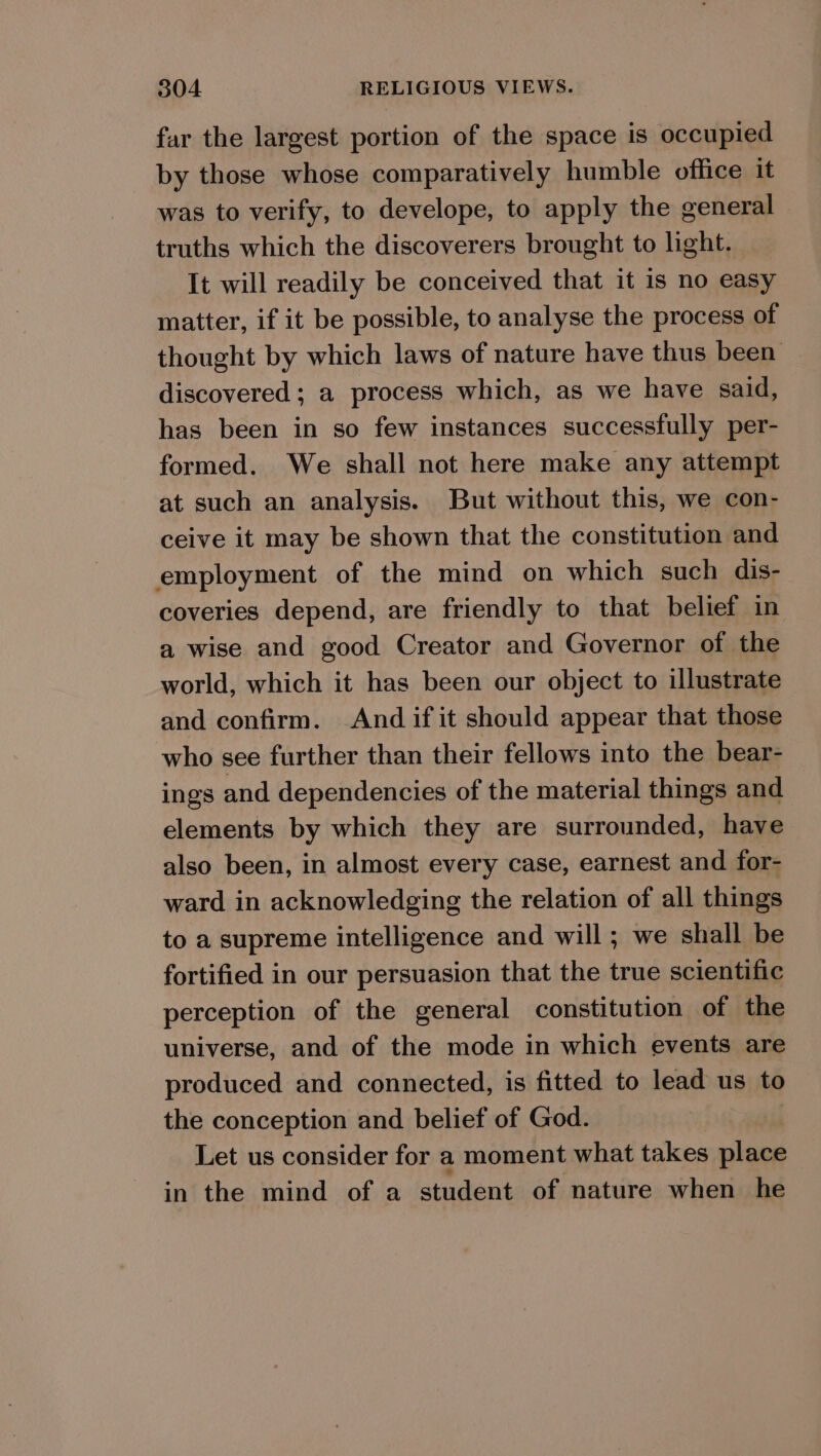 far the largest portion of the space is occupied by those whose comparatively humble office it was to verify, to develope, to apply the general truths which the discoverers brought to light. It will readily be conceived that it is no easy matter, if it be possible, to analyse the process of thought by which laws of nature have thus been discovered ; a process which, as we have said, has been in so few instances successfully per- formed. We shall not here make any attempt at such an analysis. But without this, we con- ceive it may be shown that the constitution and employment of the mind on which such dis- coveries depend, are friendly to that belief in a wise and good Creator and Governor of the world, which it has been our object to illustrate and confirm. And if it should appear that those who see further than their fellows into the bear- ings and dependencies of the material things and elements by which they are surrounded, have also been, in almost every case, earnest and for- ward in acknowledging the relation of all things to a supreme intelligence and will ; we shall be fortified in our persuasion that the true scientific perception of the general constitution of the universe, and of the mode in which events are produced and connected, is fitted to lead us to the conception and belief of God. Let us consider for a moment what takes place in the mind of a student of nature when he