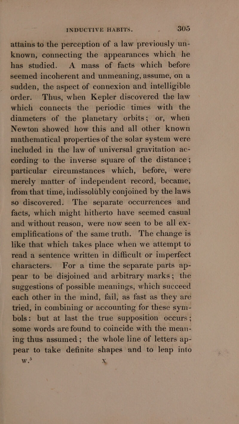 attains to the perception of a law previously un- known, connecting the appearances which he has studied. A mass of facts which before seemed incoherent and unmeaning, assume, on a sudden, the aspect of connexion and. intelligible order. Thus, when Kepler discovered the law which connects the periodic times with the diameters of the planetary orbits; or, when Newton showed how this and all other known mathematical properties of the solar system were included in the law of universal gravitation ac- cording to the inverse square of the distance ; particular circumstances which, before, were merely matter of independent record, became, from that time, indissolubly conjoined by the laws so discovered. The separate occurrences and facts, which might hitherto have seemed casual and without reason, were now seen to be all ex- emplifications of the same truth. The change is like that which takes place when we attempt to read a sentence written in difficult or imperfect characters. For a time the separate parts ap- pear to be disjoined and arbitrary marks; the suggestions of possible meanings, which succeed each other in the mind, fail, as fast as they are tried, in combining or accounting for these sym- bols: but at last the true supposition occurs ; some words are found to coincide with the mean- ing thus assumed; the whole line of letters ap- pear to take definite shapes and to leap into w. Xx