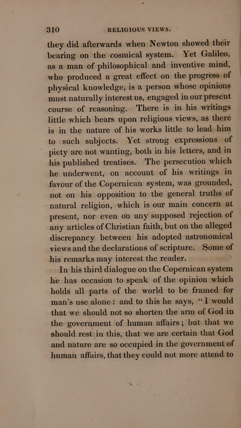they did afterwards when Newton showed their bearing on the cosmical system. Yet Galileo, as a man of philosophical and inventive mind, who produced a great effect on the progress of physical knowledge, is a person whose opinions must naturally interest us, engaged in our present course of reasoning. There is in his writings little which bears upon religious views, as there is in the nature of his works little to lead him to such subjects. Yet strong expressions of piety are not wanting, both in his letters, and in his published treatises. The persecution which he underwent, on account of his writings in favour of the Copernican system, was grounded, not on his opposition to the general truths of natural religion, which is our main concern at present, nor even on any supposed rejection of any articles of Christian faith, but on the alleged discrepancy between his adopted astronomical views and the declarations of scripture. Some of his remarks may interest the reader. In his third dialogue on the Copernican system he has occasion to speak of the opinion which holds all parts of the world to be framed for man’s use alone: and to this he says, ‘‘ 1 would that we should not so shorten the arm of God in the government of human affairs; but that we should rest: in this, that we are certain that God and nature are so occupied in the government of human. affairs, that they could not more attend to