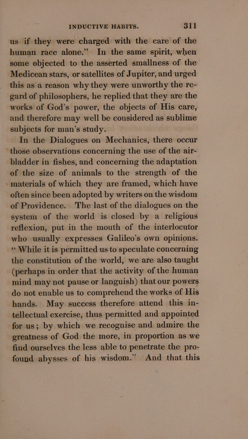 us if they were charged with the care of the human race alone.” In the same spirit, when some objected to the asserted smallness of the Medicean stars, or satellites of Jupiter, and urged this as a reason why they were unworthy the re- gard of philosophers, he replied that they are the works of God’s power, the objects of His care, and therefore may well be considered as sublime subjects for man’s study. In the Dialogues on Mechanics, there occur j bladder in fishes, and concerning the adaptation of the size of animals to the strength of the materials of which they are framed, which have often since been adopted by writers on the wisdom of Providence. The last of the dialogues on the system of the world is closed by a religious reflexion, put in the mouth of the interlocutor who usually expresses Galileo’s own opinions. “While it is permitted us to speculate concerning the constitution of the world, we are also taught (perhaps in order that the activity of the human mind may not pause or languish) that our powers do not enable us to comprehend the works of His hands. May success therefore attend this in- tellectual exercise, thus permitted and appointed for us; by which we recognise and admire the greatness of God the more, in proportion as we find ourselves the less able to penetrate the pro- found abysses of his wisdom.” And that this