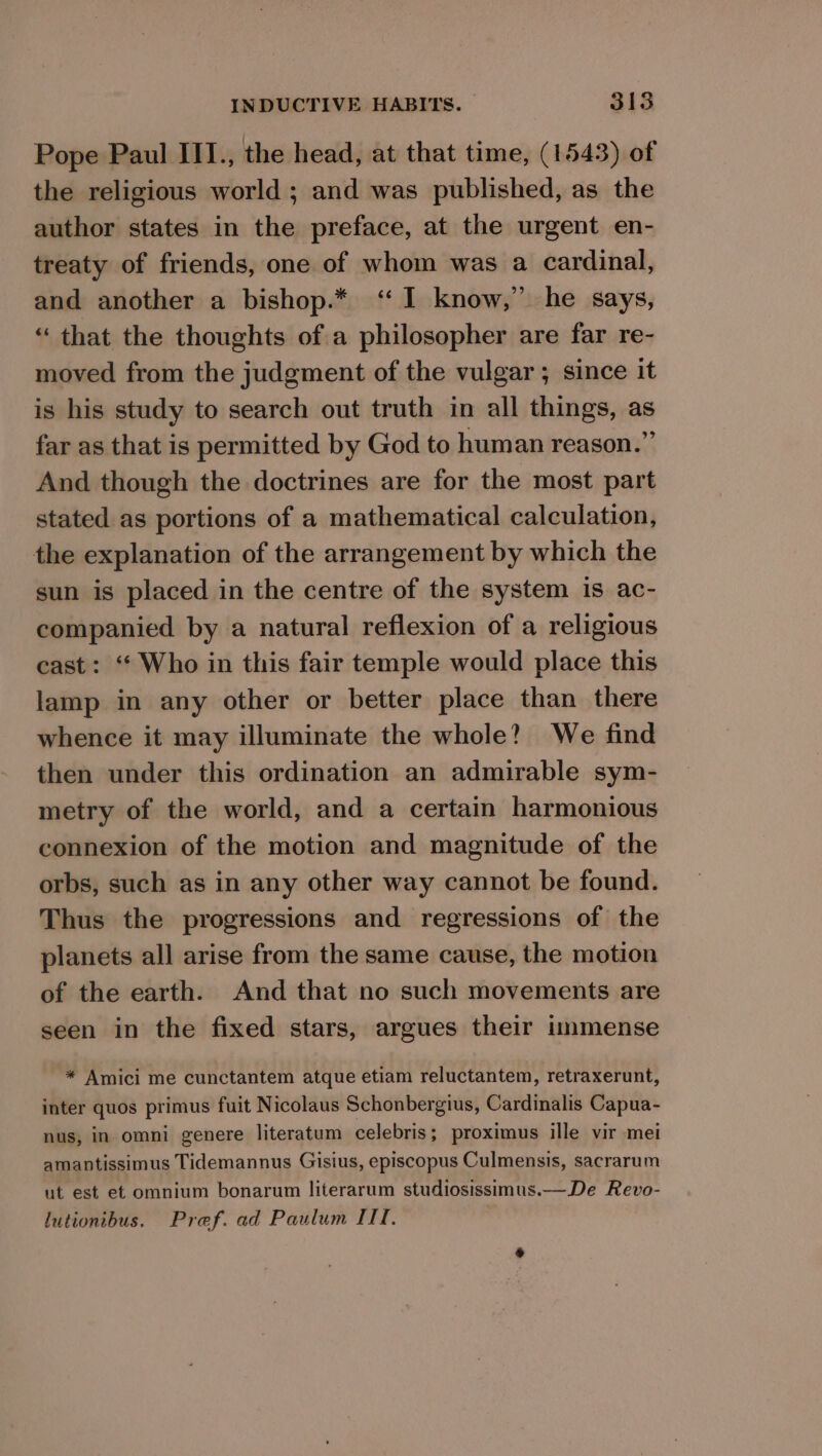 Pope Paul III., the head, at that time, (1543) of the religious world ; and was published, as the author states in the preface, at the urgent en- treaty of friends, one of whom was a cardinal, and another a bishop.* ‘I know,” he says, “that the thoughts of a philosopher are far re- moved from the judgment of the vulgar ; since it is his study to search out truth in all things, as far as that is permitted by God to human reason.” And though the doctrines are for the most part stated as portions of a mathematical calculation, the explanation of the arrangement by which the sun is placed in the centre of the system 1s ac- companied by a natural reflexion of a religious cast: “ Who in this fair temple would place this lamp in any other or better place than there whence it may illuminate the whole? We find then under this ordination an admirable sym- metry of the world, and a certain harmonious connexion of the motion and magnitude of the orbs, such as in any other way cannot be found. Thus the progressions and regressions of the planets all arise from the same cause, the motion of the earth. And that no such movements are seen in the fixed stars, argues their immense * Amici me cunctantem atque etiam reluctantem, retraxerunt, inter quos primus fuit Nicolaus Schonbergius, Cardinalis Capua- nus, in omni genere literatum celebris; proximus ille vir mei amantissimus Tidemannus Gisius, episcopus Culmensis, sacrarum ut est et omnium bonarum literarum studiosissinus.— De Revo- lutionibus. Pref. ad Paulum III,