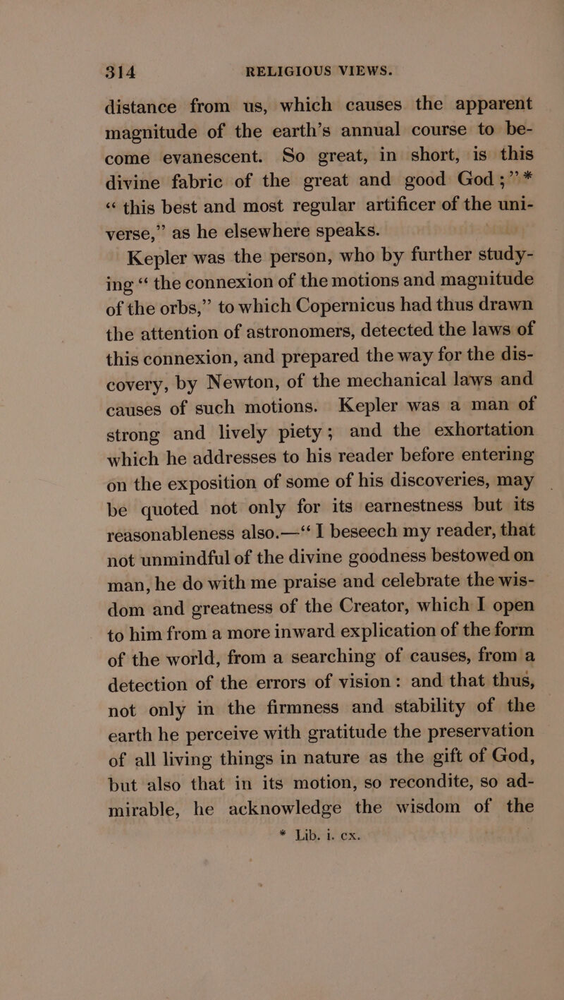 distance from us, which causes the apparent magnitude of the earth’s annual course to be- come evanescent. So great, in short, is this divine fabric of the great and good God ;”* ‘“‘ this best and most regular artificer of the uni- verse,” as he elsewhere speaks. Kepler was the person, who by further study- ing “ the connexion of the motions and magnitude of the orbs,” to which Copernicus had thus drawn the attention of astronomers, detected the laws of this connexion, and prepared the way for the dis- covery, by Newton, of the mechanical laws and causes of such motions. Kepler was a man of strong and lively piety; and the exhortation which he addresses to his reader before entering on the exposition of some of his discoveries, may be quoted not only for its earnestness but its reasonableness also.—‘‘ I beseech my reader, that not unmindful of the divine goodness bestowed on man, he do with me praise and celebrate the wis- dom and greatness of the Creator, which I open to him from a more inward explication of the form of the world, from a searching of causes, from a detection of the errors of vision: and that thus, not only in the firmness and stability of the earth he perceive with gratitude the preservation of all living things in nature as the gift of God, but also that in its motion, so recondite, so ad- mirable, he acknowledge the wisdom of the © (Ro .