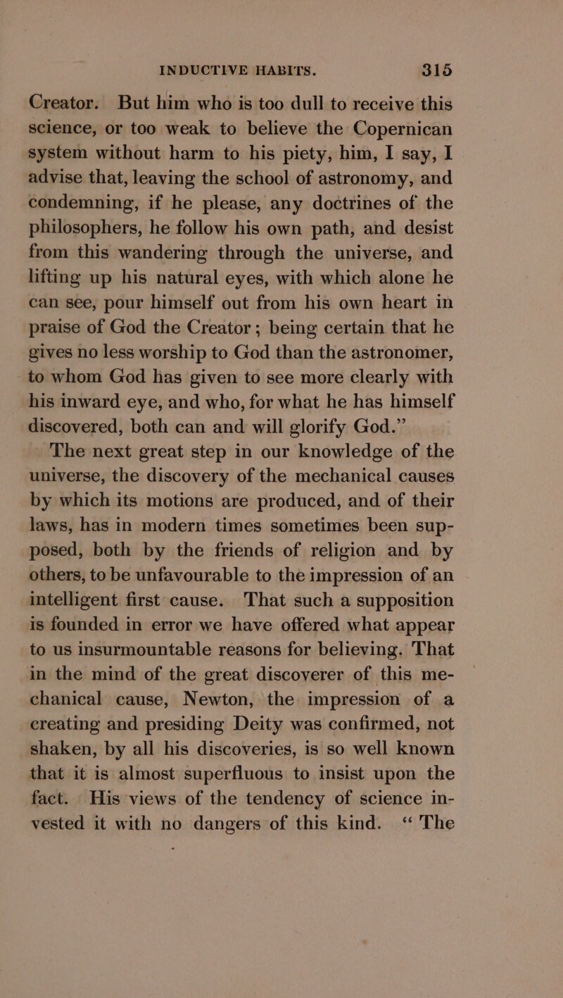 Creator. But him who is too dull to receive this science, or too weak to believe the Copernican system without harm to his piety, him, I say, I advise that, leaving the school of astronomy, and condemning, if he please, any doctrines of the philosophers, he follow his own path, and desist from this wandering through the universe, and lifting up his natural eyes, with which alone he can see, pour himself out from his own heart in praise of God the Creator ; being certain that he gives no less worship to God than the astronomer, _to whom God has given to see more clearly with his inward eye, and who, for what he has himself discovered, both can and will glorify God.” The next great step in our knowledge of the universe, the discovery of the mechanical causes by which its motions are produced, and of their laws, has in modern times sometimes been sup- posed, both by the friends of religion and by others, to be unfavourable to the impression of an intelligent first cause. That such a supposition is founded in error we have offered what appear to us insurmountable reasons for believing. That in the mind of the great discoverer of this me- chanical cause, Newton, the impression of a creating and presiding Deity was confirmed, not shaken, by all his discoveries, is so well known that it is almost superfluous to insist upon the fact. His views of the tendency of science in- vested it with no dangers of this kind. ‘ The