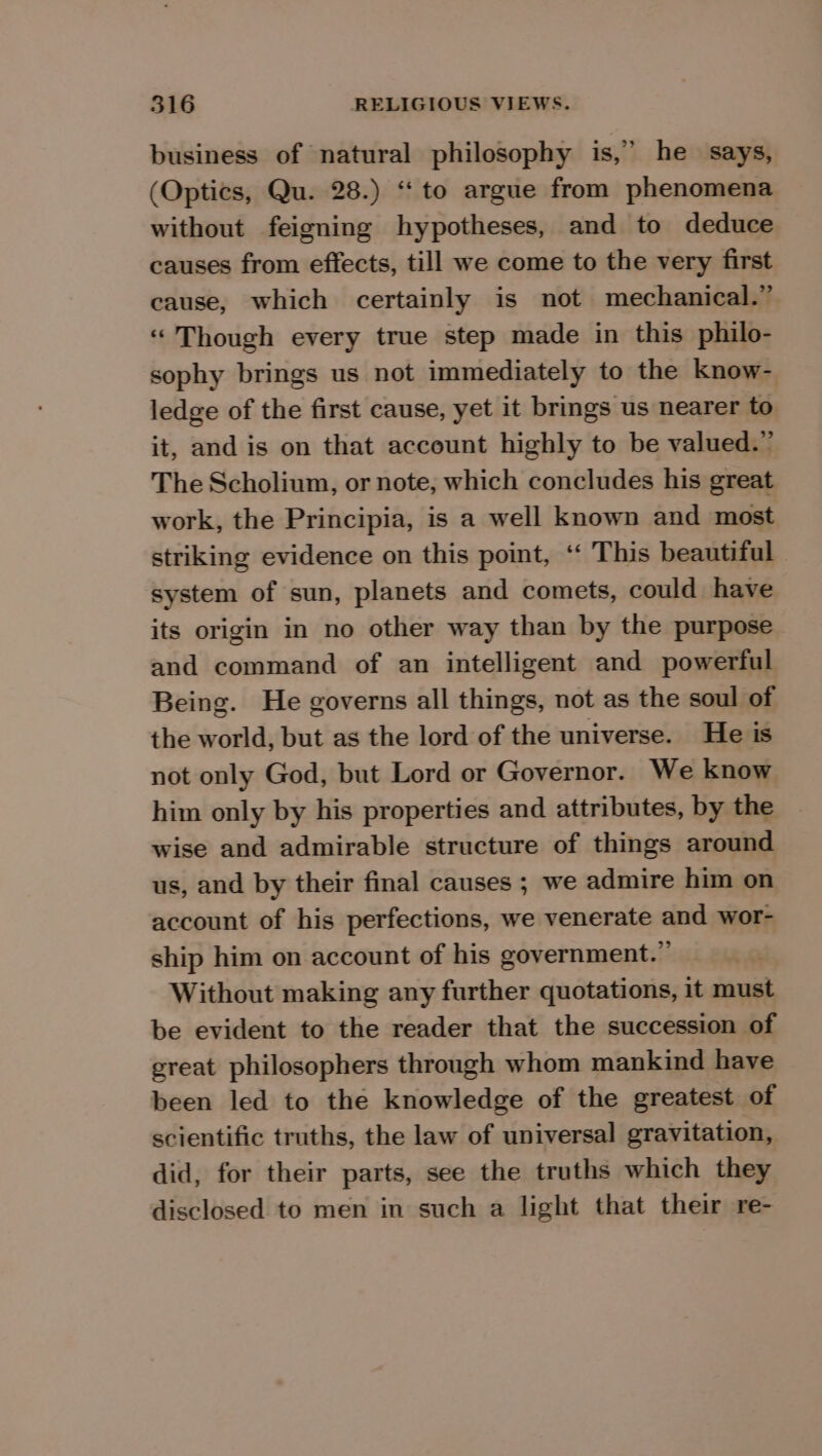 &gt; business of natural philosophy is,’ he says, (Optics, Qu. 28.) “ to argue from phenomena without feigning hypotheses, and to deduce causes from effects, till we come to the very first cause, which certainly is not mechanical.” “Though every true step made in this philo- sophy brings us not immediately to the know- ledge of the first cause, yet it brings us nearer to it, and is on that account highly to be valued.” The Scholium, or note, which concludes his great work, the Principia, is a well known and most striking evidence on this point, ‘‘ This beautiful system of sun, planets and comets, could have its origin in no other way than by the purpose and command of an intelligent and powerful Being. He governs all things, not as the soul of the world, but as the lord of the universe. He is not only God, but Lord or Governor. We know him only by his properties and attributes, by the wise and admirable structure of things around us, and by their final causes ; we admire him on account of his perfections, we venerate and wor- ship him on account of his government.” Without making any further quotations, it must be evident to the reader that the succession of great philosophers through whom mankind have been led to the knowledge of the greatest of scientific truths, the law of universal gravitation, did, for their parts, see the truths which they disclosed to men in such a light that their re-