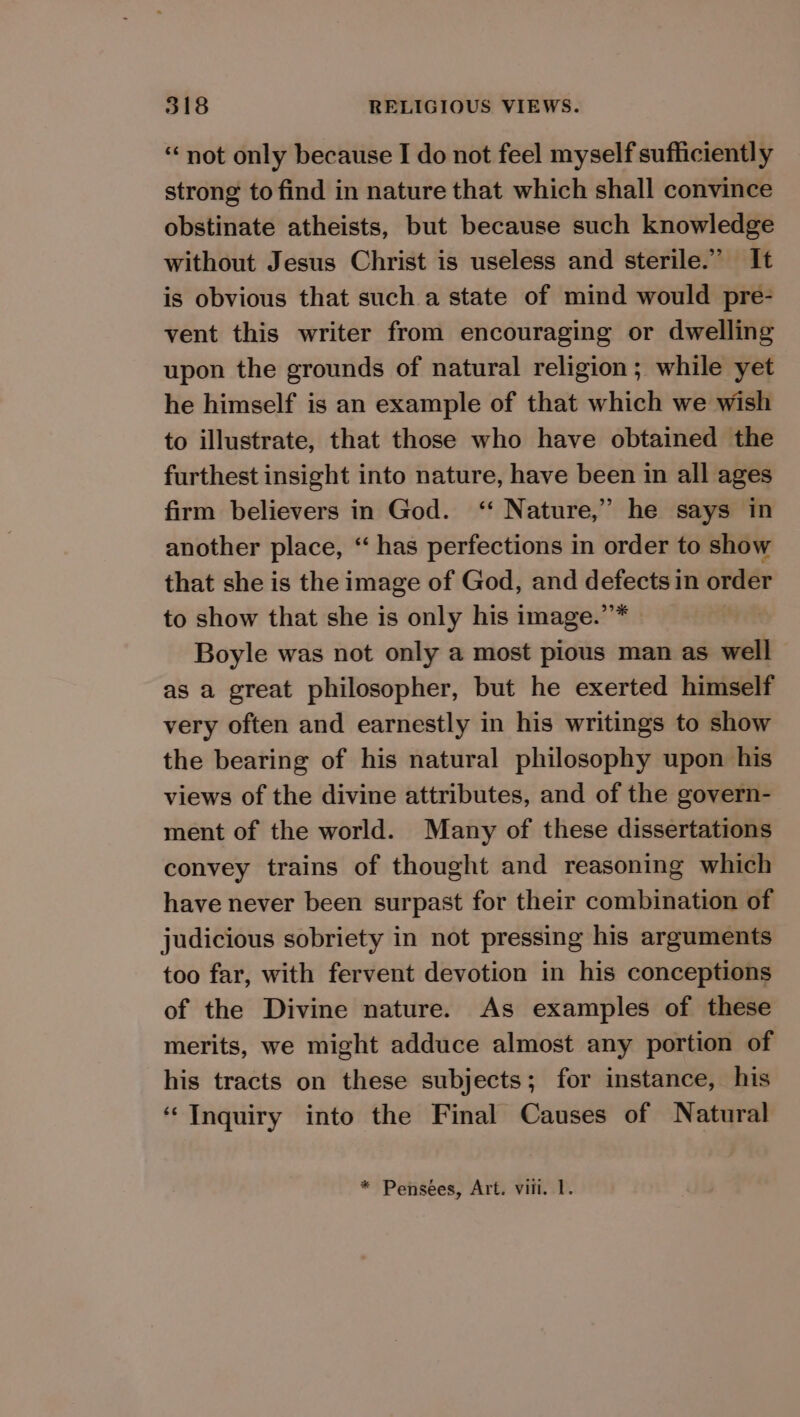 “not only because I do not feel myself sufficiently strong to find in nature that which shall convince obstinate atheists, but because such knowledge without Jesus Christ is useless and sterile.” It is obvious that such a state of mind would pre- vent this writer from encouraging or dwelling upon the grounds of natural religion; while yet he himself is an example of that which we wish to illustrate, that those who have obtained the furthest insight into nature, have been in all ages firm believers in God. ‘“ Nature,” he says in another place, “ has perfections in order to show that she is the image of God, and hier in order to show that she is only his image.” Boyle was not only a most pious man as well as a great philosopher, but he exerted himself very often and earnestly in his writings to show the bearing of his natural philosophy upon his views of the divine attributes, and of the govern- ment of the world. Many of these dissertations convey trains of thought and reasoning which have never been surpast for their combination of judicious sobriety in not pressing his arguments too far, with fervent devotion in his conceptions of the Divine nature. As examples of these merits, we might adduce almost any portion of his tracts on these subjects; for instance, his ‘Inquiry into the Final Causes of Natural * Pensées, Art. vill. 1.
