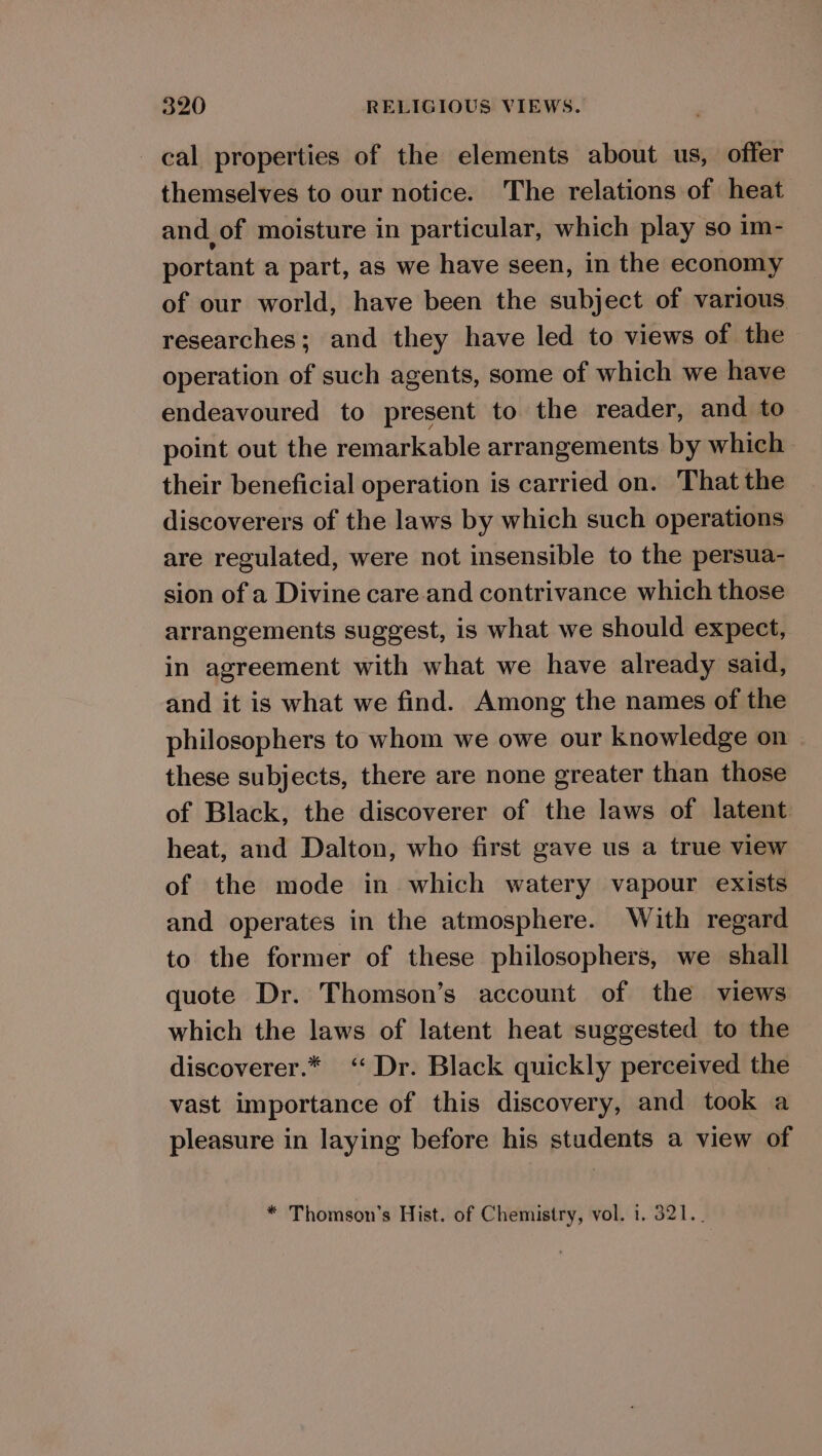 cal properties of the elements about us, offer themselves to our notice. The relations of heat and of moisture in particular, which play so im- portant a part, as we have seen, in the economy of our world, have been the subject of various researches; and they have led to views of the operation of such agents, some of which we have endeavoured to present to the reader, and to point out the remarkable arrangements by which their beneficial operation is carried on. That the discoverers of the laws by which such operations are regulated, were not insensible to the persua- sion of a Divine care and contrivance which those arrangements suggest, is what we should expect, in agreement with what we have already said, and it is what we find. Among the names of the philosophers to whom we owe our knowledge on these subjects, there are none greater than those of Black, the discoverer of the laws of latent heat, and Dalton, who first gave us a true view of the mode in which watery vapour exists and operates in the atmosphere. With regard to the former of these philosophers, we shall quote Dr. Thomson’s account of the views which the laws of latent heat suggested to the discoverer.* ‘‘ Dr. Black quickly perceived the vast importance of this discovery, and took a pleasure in laying before his students a view of * Thomson's Hist. of Chemistry, vol. 1. 321._