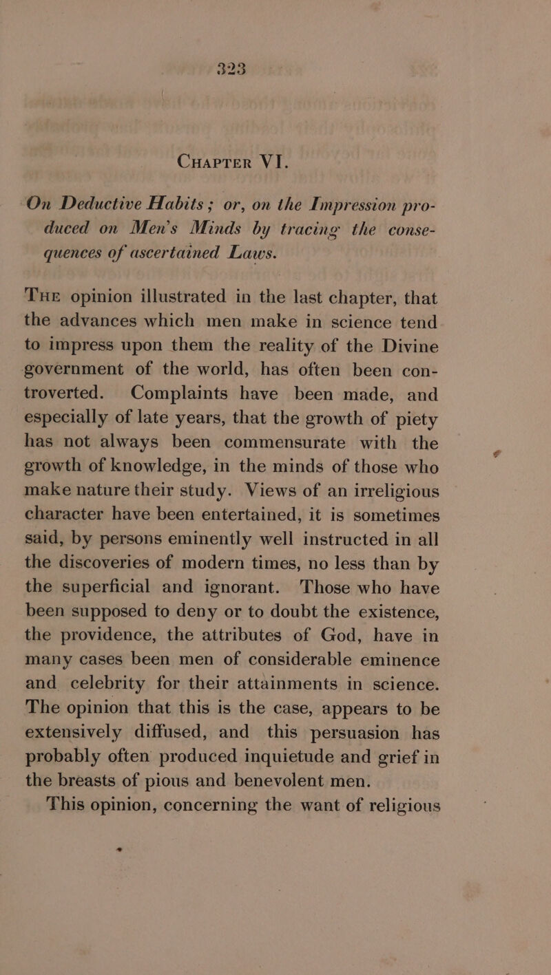 On Deductive Habits ; or, on the Impression pro- ; ik duced on Men’s Minds by tracing the conse- quences of ascertained Laws. Tue opinion illustrated in the last chapter, that the advances which men make in science tend to impress upon them the reality of the Divine government of the world, has often been con- troverted. Complaints have been made, and especially of late years, that the growth of piety has not always been commensurate with the growth of knowledge, in the minds of those who make nature their study. Views of an irreligious character have been entertained, it is sometimes said, by persons eminently well instructed in all the discoveries of modern times, no less than by the superficial and ignorant. Those who have been supposed to deny or to doubt the existence, the providence, the attributes of God, have in many cases been men of considerable eminence and celebrity for their attainments in science. The opinion that this is the case, appears to be extensively diffused, and this persuasion has probably often produced inquietude and grief in the breasts of pious and benevolent men. This opinion, concerning the want of religious