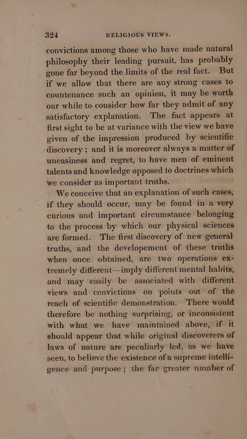 convictions among those who have made natural philosophy their leading pursuit, has probably gone far beyond the limits of the real fact. But if we allow that there are any strong cases to countenance such an opinion, it may be worth our while to consider how far they admit of any satisfactory explanation. The fact appears at first sight to be at variance with the view we have given of the impression produced by scientific discovery ; and it is moreover always a matter of uneasiness and regret, to have men of eminent talents and knowledge opposed to doctrines which we consider as important truths. Weconceive that an explanation of such cases, if they should occur, may be found in a very curious and important circumstance belonging to the process by which our physical sciences are formed. ‘The first discovery of new general truths, and the developement of these truths when once obtained, are two operations ex- tremely different-——imply different mental habits, and may easily be associated with different views and convictions on points out of the reach of scientific demonstration. There would therefore be nothing surprising, or inconsistent with what we have maintained above, if it should appear that while original discoverers of laws of nature are peculiarly led, as we have seen, to believe the existence of a supreme intelli- gence and purpose; the far greater number of