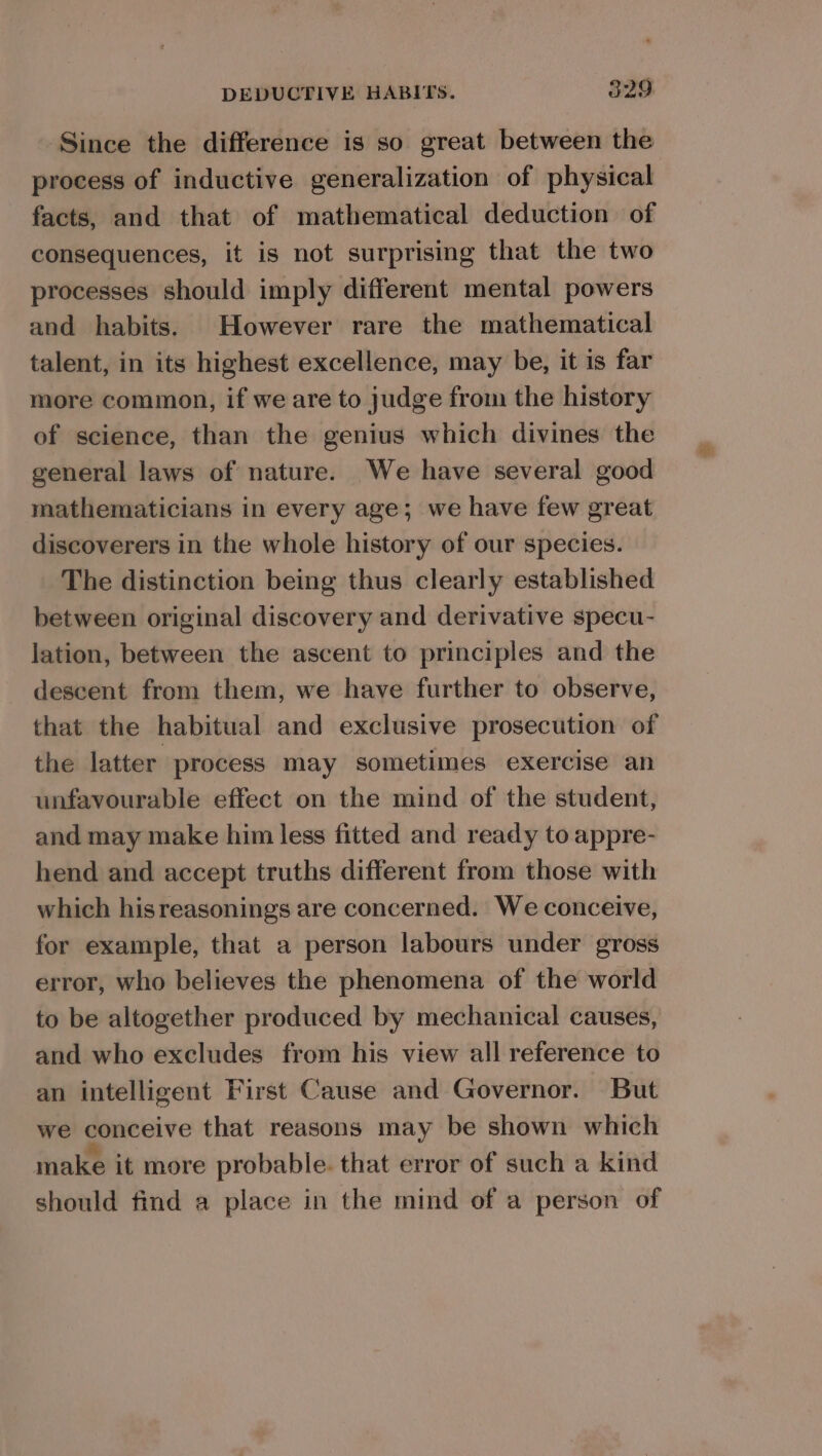 Since the difference is so great between the process of inductive generalization of physical facts, and that of mathematical deduction of consequences, it is not surprising that the two processes should imply different mental powers and habits. However rare the mathematical talent, in its highest excellence, may be, it is far more common, if we are to judge from the history of science, than the genius which divines the general laws of nature. We have several good mathematicians in every age; we have few great discoverers in the whole history of our species. The distinction being thus clearly established between original discovery and derivative specu- lation, between the ascent to principles and the descent from them, we have further to observe, that the habitual and exclusive prosecution of the latter process may sometimes exercise an unfavourable effect on the mind of the student, and may make him less fitted and ready to appre- hend and accept truths different from those with which hisreasonings are concerned. We conceive, for example, that a person labours under gross error, who believes the phenomena of the world to be altogether produced by mechanical causes, and who excludes from his view all reference to an intelligent First Cause and Governor. But we conceive that reasons may be shown which make it more probable. that error of such a kind should find a place in the mind of a person of