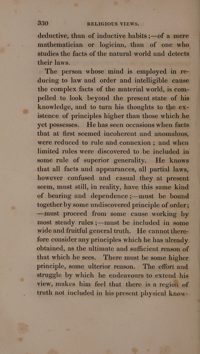 deductive, than of inductive habits ;—of a mere mathematician or logician, than of one who studies the facts of the natural world and detects their laws. _ The person whose mind is employed in re- ducing to law and order and intelligible cause the complex facts of the material world, is com- pelled to look beyond the present state of his knowledge, and to turn his thoughts to the ex- istence of principles higher than those which he yet possesses. He has seen occasions when facts that at first seemed incoherent and anomalous, were reduced to rule and connexion ; and when limited rules were discovered to be included in some rule of superior generality. He knows that all facts and appearances, all partial laws, however confused and casual they at present seem, must still, in reality, have this same kind of bearing and dependence ;—must be bound together by some undiscovered principle of order; —must proceed from some cause working by most steady rules ;—must be included in some wide and fruitful general truth. He cannot there- fore consider any principles which he has already obtained, as the ultimate and sufficient reason of that which he sees. There must be some higher principle, some ulterior reason. The effort and struggle by which he endeavours to extend his view, makes him feel that there is a region of truth not included in his present physical know-