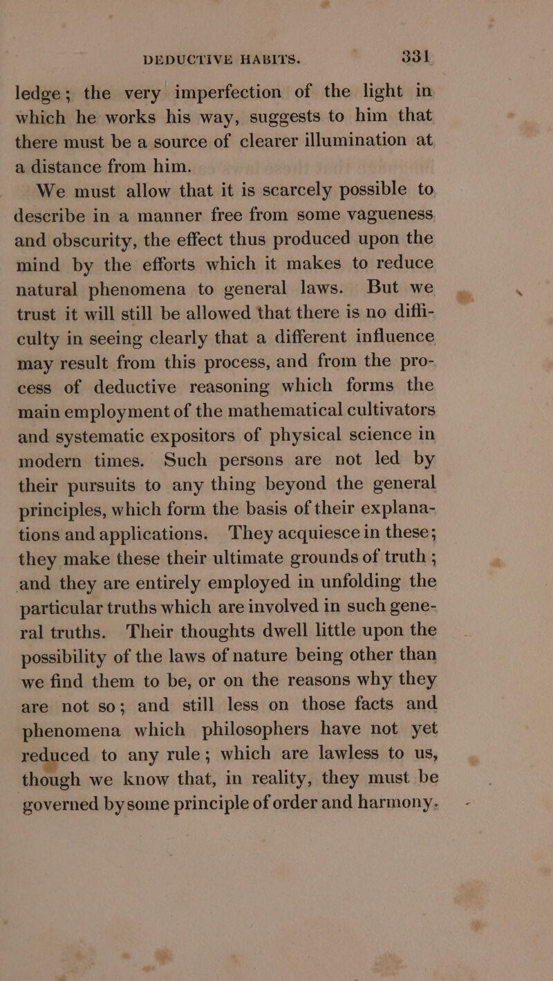 ledge; the very imperfection of the light in which he works his way, suggests to him that there must be a source of clearer illumination at a distance from him. We must allow that it is scarcely possible to describe in a manner free from some vagueness and obscurity, the effect thus produced upon the mind by the efforts which it makes to reduce natural phenomena to general laws. But we trust it will still be allowed that there is no difh- culty in seeing clearly that a different influence may result from this process, and from the pro- cess of deductive reasoning which forms the main employment of the mathematical cultivators and systematic expositors of physical science in modern times. Such persons are not led by their pursuits to any thing beyond the general principles, which form the basis of their explana- tions and applications. They acquiesce in these; they make these their ultimate grounds of truth ; and they are entirely employed in unfolding the particular truths which are involved in such gene- ral truths. Their thoughts dwell little upon the possibility of the laws of nature being other than we find them to be, or on the reasons why they are not so; and still less on those facts and phenomena which philosophers have not yet reduced to any rule; which are lawless to us, though we know that, in reality, they must be governed by some principle of order and harmony.