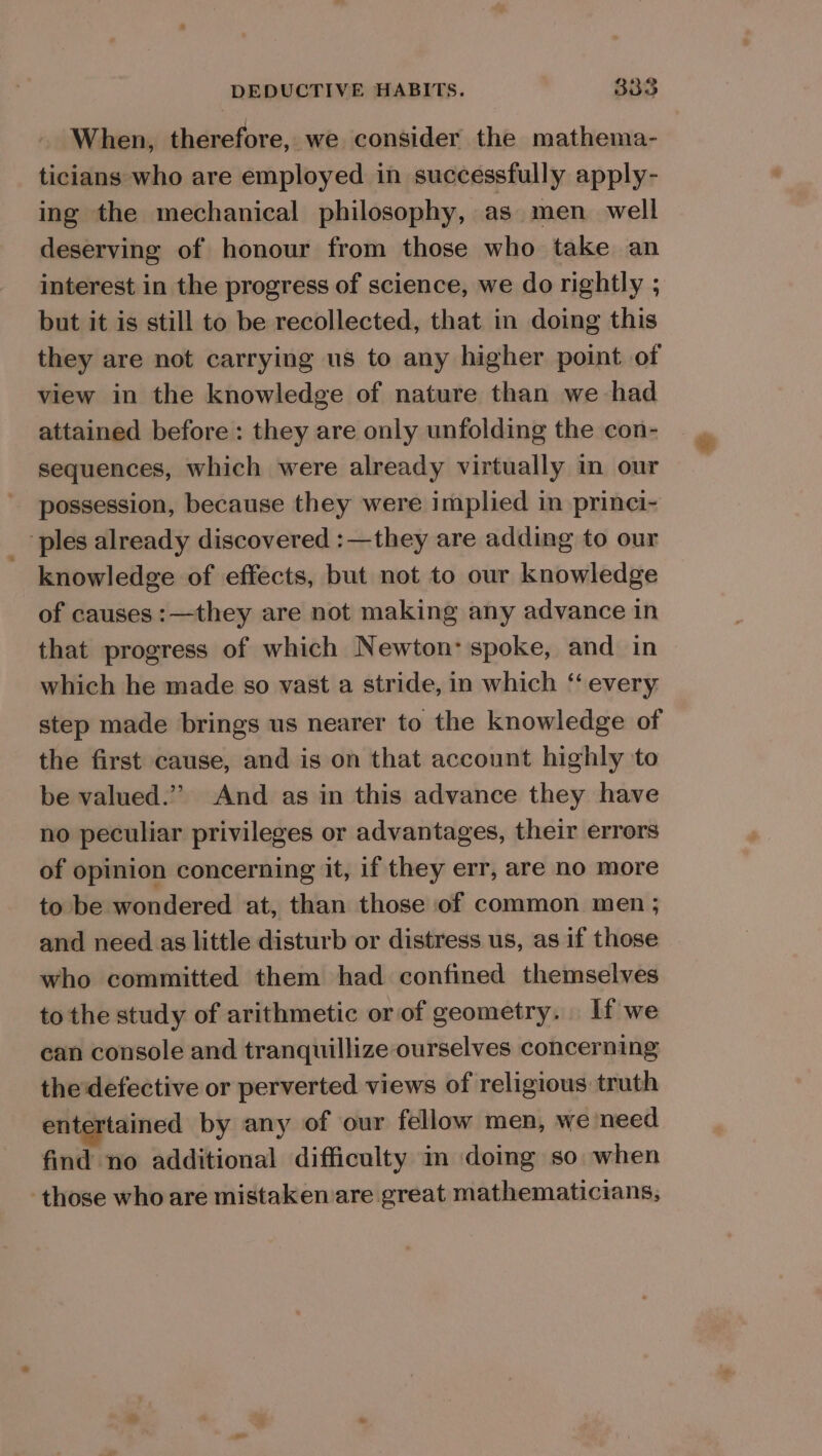 When, therefore, we consider the mathema- ticians who are employed in successfully apply- ing the mechanical philosophy, as men well deserving of honour from those who take an interest in the progress of science, we do rightly ; but it is still to be recollected, that in doing this they are not carrying us to any higher point of view in the knowledge of nature than we had attained before: they are only unfolding the con- sequences, which were already virtually in our possession, because they were implied in princi- _ ples already discovered :—they are adding to our knowledge of effects, but not to our knowledge of causes :—they are not making any advance in that progress of which Newton: spoke, and in which he made so vast a stride, in which “‘ every step made brings us nearer to the knowledge of the first cause, and is on that account highly to be valued.” And as in this advance they have no peculiar privileges or advantages, their errors of opinion concerning it, if they err, are no more to be wondered at, than those of common men ; and need as little disturb or distress us, as if those who committed them had confined themselves to the study of arithmetic or of geometry. Lf we can console and tranquillize ourselves concerning the'defective or perverted views of religious truth entertained by any of our fellow men, we need find no additional difficulty im doing so when those who are mistaken are great mathematicians,