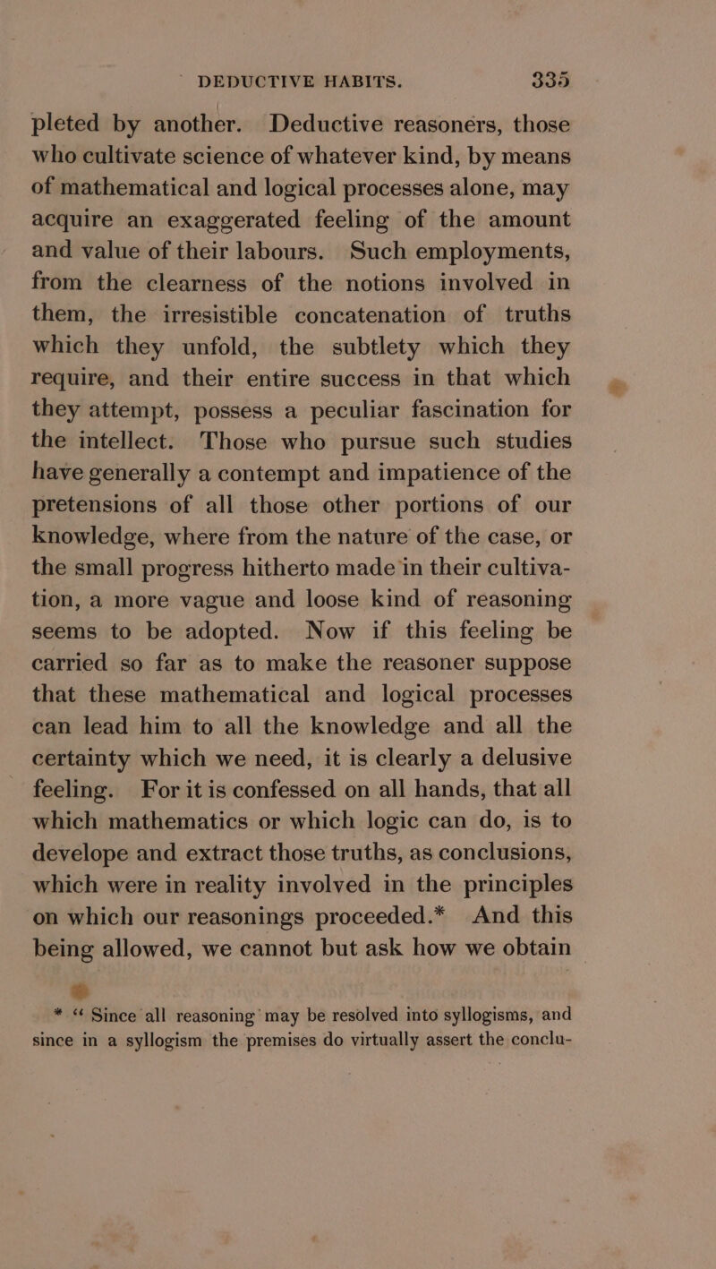 pleted by another. Deductive reasoners, those who cultivate science of whatever kind, by means of mathematical and logical processes alone, may acquire an exaggerated feeling of the amount and value of their labours. Such employments, from the clearness of the notions involved in them, the irresistible concatenation of truths which they unfold, the subtlety which they require, and their entire success in that which they attempt, possess a peculiar fascination for the intellect. Those who pursue such studies have generally a contempt and impatience of the pretensions of all those other portions of our knowledge, where from the nature of the case, or the small progress hitherto made in their cultiva- tion, a more vague and loose kind of reasoning seems to be adopted. Now if this feeling be carried so far as to make the reasoner suppose that these mathematical and logical processes can lead him to all the knowledge and all the certainty which we need, it is clearly a delusive feeling. For it is confessed on all hands, that all which mathematics or which logic can do, is to develope and extract those truths, as conclusions, which were in reality involved in the principles on which our reasonings proceeded.* And this being allowed, we cannot but ask how we obtain | *&amp; * « Since all reasoning’ may be resolved into syllogisms, and since in a syllogism the premises do virtually assert the conclu-