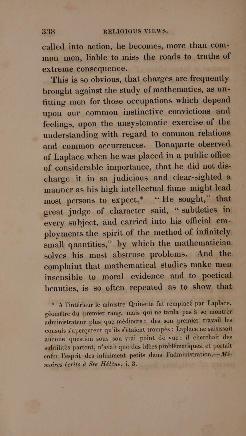 called into action, he becomes, more than com- mon men, liable to miss the roads to truths of extreme consequence. This is so obvious, that charges are frequently brought against the study of mathematics, as un- fitting men for those occupations which depend upon our common instinctive convictions and feelings, upon the unsystematic exercise of the understanding with regard to common relations and common occurrences. Bonaparte observed of Laplace when he was placed in a public office of considerable importance, that he did not dis- charge it in so judicious and clear-sighted a manner as his high intellectual fame might lead most persons to expect.* ‘He sought,” that ereat judge of character said, ‘subtleties in every subject, and carried into his official em- ployments the spirit of the method of infinitely small quantities,” by which the mathematician solves his most abstruse problems. And the complaint that mathematical studies make men insensible to moral evidence and to poetical beauties, is so often repeated as to show that * A Vintérieur le ministre Quinette fut remplaceé sie Laplace, géométre du premier rang, mais qui ne tarda pas a se montrer administrateur plus que médiocre: des son premier travail les consuls s’apercurent qu’ils s’étaient trompés: Laplace ne saisissait aucune question sous son vrai point de vue: il cherchait des subtilités partout, n’avait que des idées problématiques, et portait enfin l’esprit des infiniment petits dans l’administration.—Me- moires écrits a Ste Hélene, i. 3.