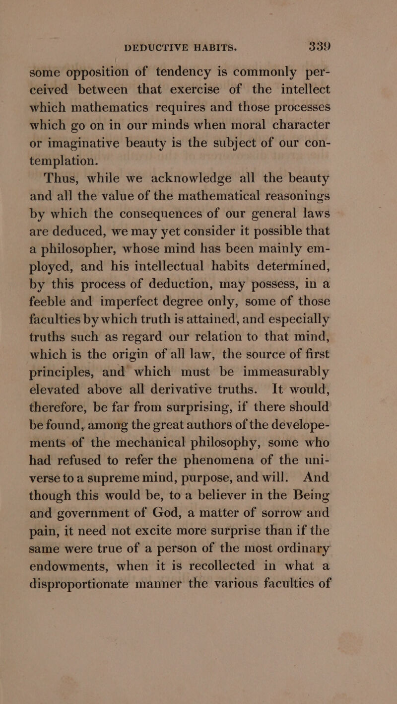 some opposition of tendency is commonly per- ceived between that exercise of the intellect which mathematics requires and those processes which go on in our minds when moral character or imaginative beauty is the subject of our con- templation. Thus, while we acknowledge all the beauty and all the value of the mathematical reasonings by which the consequences of our general laws are deduced, we may yet consider it possible that a philosopher, whose mind has been mainly em- ployed, and his intellectual habits determined, by this process of deduction, may possess, in a feeble and imperfect degree only, some of those faculties by which truth is attained, and especially truths such as regard our relation to that mind, which is the origin of all law, the source of first principles, and which must be immeasurably elevated above all derivative truths. It would, therefore, be far from surprising, if there should be found, among the great authors of the develope- ments of the mechanical philosophy, some who had refused to refer the phenomena of the uni- verse to a supreme mind, purpose, and will. And though this would be, to a believer in the Being and government of God, a matter of sorrow and pain, it need not excite more surprise than if the same were true of a person of the most ordinary endowments, when it is recollected in what a disproportionate manner the various faculties of