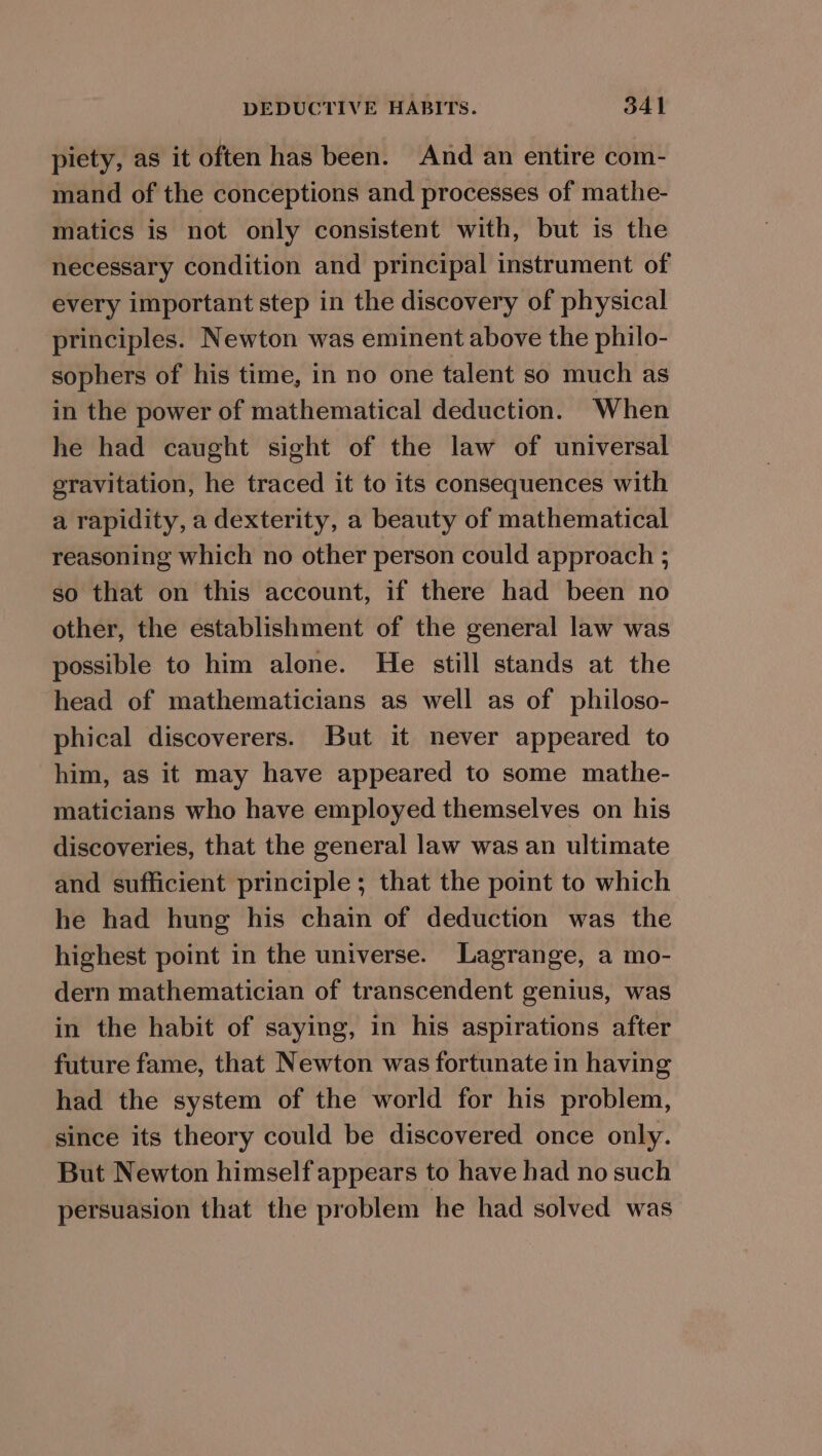 piety, as it often has been. And an entire com- mand of the conceptions and processes of mathe- matics is not only consistent with, but is the necessary condition and principal instrument of every important step in the discovery of physical principles. Newton was eminent above the philo- sophers of his time, in no one talent so much as in the power of mathematical deduction. When he had caught sight of the law of universal gravitation, he traced it to its consequences with a rapidity, a dexterity, a beauty of mathematical reasoning which no other person could approach ; so that on this account, if there had been no other, the establishment of the general law was possible to him alone. He still stands at the head of mathematicians as well as of philoso- phical discoverers. But it never appeared to him, as it may have appeared to some mathe- maticians who have employed themselves on his discoveries, that the general law was an ultimate and sufficient principle; that the point to which he had hung his chain of deduction was the highest point in the universe. Lagrange, a mo- dern mathematician of transcendent genius, was in the habit of saying, in his aspirations after future fame, that Newton was fortunate in having had the system of the world for his problem, since its theory could be discovered once only. But Newton himself appears to have had no such persuasion that the problem he had solved was