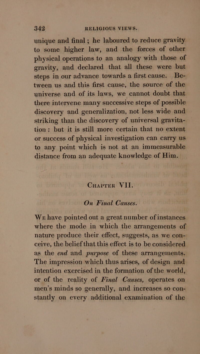 unique and final; he laboured to reduce gravity to some higher law, and the forces of other physical operations to an analogy with those of gravity, and declared that all these were but steps in our advance towards a first cause. Be- tween us and this first cause, the source of the universe and of its laws, we cannot doubt that there intervene many successive steps of possible discovery and generalization, not less wide and striking than the discovery of universal gravita- tion: but it is still more certain that no extent or success of physical investigation can carry us to any point which is not at an immeasurable distance from an adequate knowledge of Him. Cuarrer VII. On Final Causes. We have pointed out a great number of instances where the mode in which the arrangements of nature produce their effect, suggests, as we con- ceive, the belief that this effect is to be considered as the end and purpose of these arrangements. The impression which thus arises, of design and intention exercised in the formation of the world, or of the reality of Final Causes, operates on men’s minds so generally, and increases so con- stantly on every additional examination of the