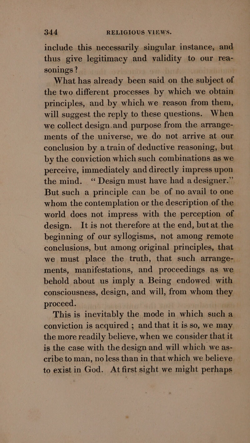 include this necessarily singular instance, and thus give legitimacy and validity to our rea- sonings ? What has already been said on the subject of the two different processes by which we obtain principles, and by which we reason from them, will suggest the reply to these questions. When we collect design.and purpose from the arrange- ments of the universe, we do not arrive at our conclusion by a train of deductive reasoning, but by the conviction which such combinations as we perceive, immediately and directly impress upon the mind. _‘“ Design must have had a designer.” But such a principle can be of no avail to one whom the contemplation or the description of the world does not impress with the perception of design. It is not therefore at the end, but at the beginning of our syllogisms, not among remote conclusions, but among original principles, that we must place the truth, that such arrange- ments, manifestations, and proceedings as we behold about us imply a Being endowed with consciousness, design, and will, from whom they proceed. This is inevitably the mode in which such a conviction is acquired ; and that it is so, we may the more readily believe, when we consider that it is the case with the design and will which we as- cribe to man, no less than in that which we believe. to exist in God. At first sight we might perhaps