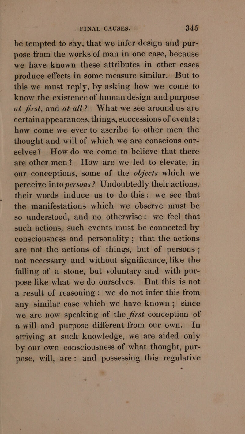 be tempted to say, that we infer design and pur- pose from the works of man in one case, because we have known these attributes in other cases produce effects in some measure similar. But to this we must reply, by asking how we come to know the existence of human design and purpose at first, and at all? What we see around us are certain appearances, things, successions of events ; how come we ever to ascribe to other men the thought and will of which we are conscious our- selves? How do we come to believe that there are other men? How are we led to elevate, in our conceptions, some of the objects which we perceive into persons ? Undoubtedly their actions, their words induce us to do this: we see that the manifestations which we observe must be so understood, and no otherwise: we feel that such actions, such events must be connected by consciousness and personality ; that the actions are not the actions of things, but of persons ; not necessary and without significance, like the falling of a stone, but voluntary and with pur- pose like what we do ourselves. But this is not a result of reasoning: we do not infer this from any similar case which we have known; since we are now speaking of the first conception of a will and purpose different from our own. In arriving at such knowledge, we are aided only by our own consciousness of what thought, pur- pose, will, are: and possessing this regulative a